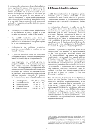37
El problema en los países menos desarrollados adquiere
mayor significación, cuando esta compactación del
producto agropecuario ocurre en el marco de un
relativo crecimiento de la población rural, lo cual
deviene en una pérdida de ingreso de este sector que
es la población más pobre del país. Además, en el
contexto globalizante, el sector agropecuario aunque
ha permitido cierto desarrollo de la agroindustria, no
se ha insertado eficazmente en el resto de la economía
nacional. Se pueden mencionar las siguientes razones
de este resultado:
•	 Un enfoque de desarrollo basado principalmente
en ampliación de la frontera agrícola y menor
atención a promover la productividad agraria;
•	 Una notable limitación para elevar la
competitividad de los productores agrarios tanto
por el lado de ellos mismos como por el soporte
de las instituciones públicas;
•	 Predominancia de unidades productivas
pequeñas, cuyos resultados se condicen con una
marcada pobreza;
•	 La reducida gestión del riesgo, de los recursos
naturales y del medio ambiente ponen en peligro
la sostenibilidad de los factores productivos.
•	 Área importante con aptitud agrícola no
programada (42 %) es decir, son tierras con un
clima benigno y adecuada calidad de suelos (tipo
de suelo, textura y pendiente) que permitirían un
rendimientoaltodevarioscultivosdeimportancia
económica; sin embargo, por razones diversas
(acceso físico, recursos hídricos, infraestructura,
prácticas culturales, economía de insumos,
servicios, etc.) no se aprovechan adecuadamente.
•	 Aptitud agrícola: 	 7’125,007 ha (100%)
•	 Tierra en barbecho: 	 1’431,640 ha (20%)
•	 Área en descanso:	 762,807 ha (11%)
•	 Tierra no trabajada:	 774,882 ha (11%)
•	 Área con cultivo:	 4’155,678 ha (58%)
2.	Enfoques de la política del sector
La tabla 5 muestra la síntesis de las políticas agrarias
planteadas para el periodo 2002-2016, la cual
comprende los tres últimos periodos de gobierno3
.
Comprende los gobiernos de los presidentes Alejandro
Toledo Manrique, Alan García Pérez y Ollanta Humala
Tasso.
La problemática subyacente en cada una de las
tres políticas tiene como denominador común la
consideración de tener cuatro tipos de agricultura
establecidas por su nivel tecnológico, capacidad
de acceso a servicios y articulación al mercado. De
otra parte, una problemática central diferenciada.
En el gobierno de Toledo la problemática se centró
en la rentabilidad de los activos agropecuarios; en el
segundo gobierno de García, en el nivel de desarrollo
agrario y rural; y en el actual gobierno de Humala, en
el desarrollo de la pequeña y mediana agricultura.
En cuanto a la problemática específica, de los cuatro
enunciados de cada gobierno, dos son coincidentes
en los tres gobiernos: debilidad institucional
y la insostenibilidad, los cuales son aspectos
condicionantes a la actividad. En el segundo gobierno
de García, el tercer problema específico se ajusta mejor
al problema central del gobierno de Humala, porque
está referido a la pequeña y mediana agricultura. Este
breve análisis pone en evidencia que ante una realidad
casi inamovible, la problemática central es distinta,
y los problemas específicos, vistos como causas del
problema central en parte no tienen una coherencia
interna, por lo tanto no resultan efectivos para
determinar el qué hacer.
Ante esta situación, la definición de los objetivos de
política de cada gobierno conlleva una limitación
basada en la percepción del problema central y de sus
causas. De esta manera, tal como se aprecia en la tabla
5, que muestra el resumen de los Planes Estratégicos
Multianuales (PESEM) de los tres últimos gobiernos,
solo en el tercero se ha incluido el Objetivo Estratégico
General; sin embargo, este no tiene una exacta
correlación con el problema central. De la misma
forma no se expresa una precisa compatibilidad a nivel
de los objetivos estratégicos específicos, respecto a los
problemas específicos.
3  Plan Estratégico Sectorial Multianual: 2002-2006. Recuperado de http://
www.bvcooperacion.pe/biblioteca/bitstream/123456789/3761/1/
BVCI0003496.pdf
Plan Estratégico Sectorial Multianual: 2007-2011. Recuperado de http://
www.ana.gob.pe/media/1097174/pesem_2007-2011_actualizado_06oct.pdf
Plan Estratégico Sectorial Multianual: 2012-2016:. Recuperado de http://spij.
minjus.gob.pe/Graficos/Peru/2012/Mayo/16/RM-0161-2012-AG.pdf
 