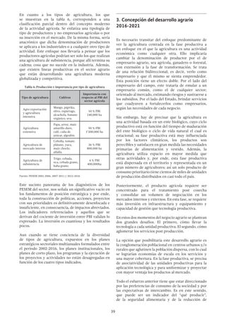 39
En cuanto a los tipos de agricultura, los que
se muestran en la tabla 6, corresponden a una
clasificación parcial dentro del concepto moderno
de la actividad agrícola. Se enfatiza una tipología de
tipo de productores y no empresarios agrícolas o por
su inserción en el mercado. De la misma forma, sería
anacrónico que dicha denominación de productores
se aplicara a los industriales o a cualquier otro tipo de
actividad. Este enfoque nos llevaría a pensar que los
productores agrícolas podrían ser solo los que realizan
una agricultura de subsistencia, porque allí termina su
cadena; cosa que no sucede en la industria. Además,
que existen líneas productivas en el sector agrario
que están desarrollando una agricultura moderna
globalizada y competitiva.
Tabla 6: Producción e importancia por tipo de agricultura
Tipo de agricultura Cultivos
Importancia con
respecto al PBI del
sector agrícola
Agro exportación
y agricultura
intensiva
Mango, páprika,
olivo, espárrago,
alcachofa, banano
orgánico, uva.
10 % PBI
140,000 ha
Agricultura
extensiva
Papa, arroz, maíz
amarillo duro,
café, caña de
azúcar, algodón.
50 % PBI
1’200,000 ha
Agricultura de
mercado interno
Cebolla, tomate,
plátano, yuca,
maíz choclo,
alfalfa.
36 % PBI
800,000 ha
Agricultura de
subsistencia
Trigo, cebada,
oca, cebada grano,
haba grano.
4 % PBI
400,000ha
Fuente: PESEM 2002-2006, 2007-2011 y 2012-2016
Este sucinto panorama de los diagnósticos de los
PESEM del sector, nos señala un significativo vacío en
los fundamentos de posición estratégica y por ende,
toda la construcción de políticas, acciones, proyectos
con sus prioridades es definitivamente desenfocada e
insuficiente, en consecuencia, de impactos abreviados.
Los indicadores referenciados y aquellos que se
derivan del cociente de inversión entre PBI validan lo
expresado. La inversión es cuantiosa y los resultados
pocos.
Aun cuando se tiene conciencia de la diversidad
de tipos de agricultura, expuestos en los planes
estratégicos sectoriales multianuales formulados entre
el periodo 2002-2016, los planes institucionales, los
planes de corto plazo, los programas y la ejecución de
los proyectos y actividades no están desagregadas en
función de los cuatro tipos indicados.
3.	Concepción del desarrollo agrario
2016-2021
Es necesario transitar del enfoque predominante de
ver la agricultura centrada en la fase productiva a
un enfoque en el que la agricultura es una actividad
económica como cualquier otra. Ello implicaría
cambiar la denominación de productor por el de
empresario agrario, sea agrícola, ganadero o forestal,
con extensión a la fase de transformación. Se trata
de una relación bidireccional; es decir, verlo como
empresario y que él mismo se sienta emprendedor.
Esta posición tiene un efecto doble. Por el lado del
empresario del campo, este trataría de emular a un
empresario común, como el de cualquier sector;
orientado al mercado, estimando riesgos y sustraerse a
los subsidios. Por el lado del Estado, brindar servicios
que coadyuven a fortalecerlos como empresarios,
según las necesidades de cada negocio.
Sin embargo, hay de precisar que la agricultura es
una actividad basada en un ente biológico, cuyo ciclo
productivo está en función del tiempo de maduración
del ente biológico o ciclo de vida natural el cual es
estacional; su fase productiva está muy influenciada
por los factores climáticos, los productos son
perecibles y satisfacen en gran medida las necesidades
primarias de alimentación y vestido. Además, la
agricultura utiliza espacio en mayor medida que
otras actividades y, por ende, esta fase productiva
está dispersada en el territorio y representada en un
gran número de agricultores; así un solo producto de
consumo prioritario tiene cientos de miles de unidades
de producción distribuidos en casi todo el país.
Posteriormente, el producto agrícola requiere ser
concentrado para el tratamiento post cosecha
y consolidar un volumen de negociación en los
mercados internos y externos. En esta fase, se requiere
más inversión en infraestructura y equipamiento y
capacidad de gestión que tecnología productiva.
En estos dos momentos del negocio agrario se plantean
dos grandes desafíos. El primero, cómo llevar la
tecnología a cada unidad productiva. El segundo, cómo
aglomerar los servicios post producción.
La opción que posibilitaría este desarrollo agrario es
la conglomeración poblacional en centros urbanos y/o
rurales que aglutinen la población dispersa, con lo cual
se lograrían economías de escala en los servicios y
una mayor cobertura. En la fase productiva, se precisa
de asociatividad de las unidades productivas para la
aplicación tecnológica y para uniformizar y proyectar
con mayor ventaja los productos al mercado.
Todo el esfuerzo anterior tiene que estar direccionado
por las preferencias de consumo de la sociedad y por
las expectativas de intercambio. Es en este sentido,
que puede ser un indicador del "qué producir”,
de la seguridad alimentaria y de la reducción de
 