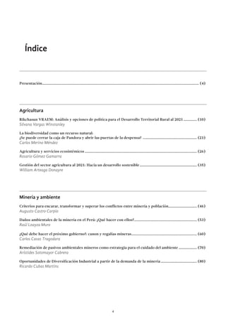 4
Índice
Presentación...................................................................................................................................................................... (4)
Agricultura
Rikchasun VRAEM: Análisis y opciones de política para el Desarrollo Territorial Rural al 2021............... (10)
Silvana Vargas Winstanley
La biodiversidad como un recurso natural:
¿Se puede cerrar la caja de Pandora y abrir las puertas de la despensa? .......................................................... (21)
Carlos Merino Méndez
Agricultura y servicios ecosistémicos....................................................................................................................... (26)
Rosario Gómez Gamarra
Gestión del sector agricultura al 2021: Hacia un desarrollo sostenible............................................................. (35)
William Arteaga Donayre
Minería y ambiente
Criterios para encarar, transformar y superar los conflictos entre minería y población............................... (46)
Augusto Castro Carpio
Daños ambientales de la minería en el Perú: ¿Qué hacer con ellos?................................................................... (53)
Raúl Loayza Muro
¿Qué debe hacer el próximo gobierno?: canon y regalías mineras...................................................................... (60)
Carlos Casas Tragodara
Remediación de pasivos ambientales mineros como estrategia para el cuidado del ambiente.................... (70)
Arístides Sotomayor Cabrera
Oportunidades de Diversificación Industrial a partir de la demanda de la minería....................................... (80)
Ricardo Cubas Martins
 