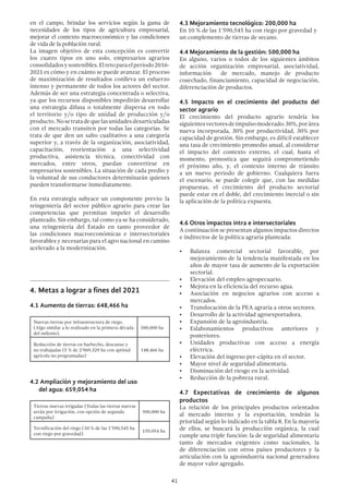 41
en el campo, brindar los servicios según la gama de
necesidades de los tipos de agricultura empresarial,
mejorar el contexto macroeconómico y las condiciones
de vida de la población rural.
La imagen objetivo de esta concepción es convertir
los cuatro tipos en uno solo, empresarios agrarios
consolidadosysostenibles.Elretoparaelperiodo2016-
2021 es cómo y en cuánto se puede avanzar. El proceso
de maximización de resultados conlleva un esfuerzo
intenso y permanente de todos los actores del sector.
Además de ser una estrategia concentrada o selectiva,
ya que los recursos disponibles impedirán desarrollar
una estrategia difusa o totalmente dispersa en todo
el territorio y/o tipo de unidad de producción y/o
producto. Nosetratadequelasunidadesdesarticuladas
con el mercado transiten por todas las categorías. Se
trata de que den un salto cualitativo a una categoría
superior y, a través de la organización, asociatividad,
capacitación, reorientación a una selectividad
productiva, asistencia técnica, conectividad con
mercados, entre otros, puedan convertirse en
empresarios sostenibles. La situación de cada predio y
la voluntad de sus conductores determinarán quienes
pueden transformarse inmediatamente.
En esta estrategia subyace un componente previo: la
reingeniería del sector público agrario para crear las
competencias que permitan impeler el desarrollo
planteado. Sin embargo, tal como ya se ha considerado,
una reingeniería del Estado en tanto proveedor de
las condiciones macroeconómicas e intersectoriales
favorables y necesarias para el agro nacional en camino
acelerado a la modernización.
4.	Metas a lograr a fines del 2021
4.1 Aumento de tierras: 648,466 ha
Nuevas tierras por infraestructura de riego.
(Algo similar a lo realizado en la primera década
del milenio).
500,000 ha
Reducción de tierras en barbecho, descanso y
no trabajadas (5 % de 2’969,329 ha con aptitud
agrícola no programadas)
148,466 ha
4.2 Ampliación y mejoramiento del uso
del agua: 659,054 ha
Tierras nuevas irrigadas (Todas las tierras nuevas
serán por irrigación, con opción de segunda
campaña)
500,000 ha
Tecnificación del riego (10 % de las 1’590,545 ha
con riego por gravedad)
159,054 ha
4.3 Mejoramiento tecnológico: 200,000 ha
En 10 % de las 1’590,545 ha con riego por gravedad y
un complemento de tierras de secano.
4.4 Mejoramiento de la gestión: 500,000 ha
En alguno, varios o todos de los siguientes ámbitos
de acción organización empresarial, asociatividad,
información de mercado, manejo de producto
cosechado, financiamiento, capacidad de negociación,
diferenciación de productos.
4.5 Impacto en el crecimiento del producto del
sector agrario
El crecimiento del producto agrario tendría los
siguientesvectoresdeimpulsomoderado:30%,porárea
nueva incorporada, 30% por productividad, 30% por
capacidad de gestión. Sin embargo, es difícil establecer
una tasa de crecimiento promedio anual, al considerar
el impacto del contexto externo, el cual, hasta el
momento, pronostica que seguirá comprometiendo
el próximo año, y, el contexto interno de tránsito
a un nuevo periodo de gobierno. Cualquiera fuera
el escenario, se puede colegir que, con las medidas
propuestas, el crecimiento del producto sectorial
puede estar en el doble, del crecimiento inercial o sin
la aplicación de la política expuesta.
4.6 Otros impactos intra e intersectoriales
A continuación se presentan algunos impactos directos
e indirectos de la política agraria planteada:
•	 Balanza comercial sectorial favorable, por
mejoramiento de la tendencia manifestada en los
años de mayor tasa de aumento de la exportación
sectorial.
•	 Elevación del empleo agropecuario.
•	 Mejora en la eficiencia del recurso agua.
•	 Asociación en negocios agrarios con acceso a
mercados.
•	 Translocación de la PEA agraria a otros sectores.
•	 Desarrollo de la actividad agroexportadora.
•	 Expansión de la agroindustria.
•	 Eslabonamientos productivos anteriores y
posteriores.
•	 Unidades productivas con acceso a energía
eléctrica.
•	 Elevación del ingreso per-cápita en el sector.
•	 Mayor nivel de seguridad alimentaria.
•	 Disminución del riesgo en la actividad.
•	 Reducción de la pobreza rural.
4.7 Expectativas de crecimiento de algunos
productos
La relación de los principales productos orientados
al mercado interno y la exportación, tendrán la
prioridad según lo indicado en la tabla 8. En la mayoría
de ellos, se buscará la producción orgánica, la cual
cumple una triple función: la de seguridad alimentaria
tanto de mercados exigentes como nacionales, la
de diferenciación con otros países productores y la
articulación con la agroindustria nacional generadora
de mayor valor agregado.
 