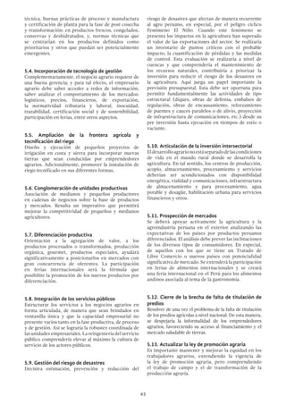 43
técnica, buenas prácticas de proceso y manufactura
y certificación de planta para la fase de post cosecha
y transformación: en productos frescos, congelados,
conservas y deshidratados, y, normas técnicas que
se centrarían en los productos definidos como
prioritarios y otros que puedan ser potencialmente
emergentes.
5.4. Incorporación de tecnología de gestión
Complementariamente, el negocio agrario requiere de
una buena gerencia; y para tal efecto, el empresario
agrario debe saber acceder a redes de información,
saber analizar el comportamiento de los mercados:
logísticos, precios, financieros, de exportación,
la normatividad tributaria y laboral, inocuidad,
trazabilidad, certificación social y de sostenibilidad,
participación en ferias, entre otros aspectos.
5.5. Ampliación de la frontera agrícola y
tecnificación del riego
Diseño y ejecución de pequeños proyectos de
irrigación en costa y sierra para incorporar nuevas
tierras que sean conducidas por emprendedores
agrarios. Adicionalmente, promover la instalación de
riego tecnificado en sus diferentes formas.
5.6. Conglomeración de unidades productivas
Asociación de medianos y pequeños productores
en cadenas de negocios sobre la base de productos
y mercados. Resulta un imperativo que permitirá
mejorar la competitividad de pequeños y medianos
agricultores.
5.7. Diferenciación productiva
Orientación a la agregación de valor, a los
productos procesados o transformados, producción
orgánica, gourmet, productos especiales, ayudará
significativamente a posicionarlos en mercados con
gran concurrencia de oferentes. La participación
en ferias internacionales será la fórmula que
posibilite la promoción de los nuevos productos por
diferenciación.
5.8. Integración de los servicios públicos
Estructurar los servicios a los negocios agrarios en
forma articulada, de manera que sean brindados en
ventanilla única y que la capacidad empresarial no
presente vacíos tanto en la fase productiva, de proceso
y de gestión. Así se lograría la robustez coordinada de
las unidades empresariales. La reingeniería del servicio
público comprendería elevar al máximo la cultura de
servicio de los actores públicos.
5.9. Gestión del riesgo de desastres
Decisiva estimación, prevención y reducción del
riesgo de desastres que afectan de manera recurrente
al agro peruano, en especial, por el peligro cíclico
Fenómeno El Niño. Cuando este fenómeno se
presenta los impactos en la agricultura han superado
el valor de las exportaciones del sector. Se realizaría
un inventario de puntos críticos con el probable
impacto, la cuantificación de pérdidas y las medidas
de control. Esta evaluación se realizaría a nivel de
cuencas y que comprendería el mantenimiento de
los recursos naturales, contribuiría a priorizar la
inversión para reducir el riesgo de los desastres en
la agricultura. Aquí juega un papel importante la
previsión presupuestal. Esta debe ser oportuna para
permitir fundamentalmente las actividades de tipo
estructural (diques, obras de defensa, embalses de
regulación, obras de encausamiento, reforzamiento
de puentes y cauces paralelos o de alivio, proyección
de infraestructura de comunicaciones, etc.) desde su
pre inversión hasta ejecución en tiempos de estío o
vaciante.
5.10. Articulación de la inversión intersectorial
Eldesarrolloagrarionoestáseparadodelascondiciones
de vida en el mundo rural donde se desarrolla la
agricultura. En tal sentido, los centros de producción,
acopio, almacenamiento, procesamiento y servicios
deberían ser acondicionados con disponibilidad
energética, vialidad y comunicaciones, infraestructura
de almacenamiento y para procesamiento, agua
potable y desagüe, habilitación urbana para servicios
financieros y otros.
5.11. Prospección de mercados
Se deberá apoyar activamente la agricultura y la
agroindustria peruana en el exterior analizando las
expectativas de los países por productos peruanos
diferenciados. El análisis debe prever las inclinaciones
de los diversos tipos de consumidores. En especial,
de aquellos con los que se tiene un Tratado de
Libre Comercio o nuevos países con potencialidad
significativa de mercado. Se extenderá la participación
en ferias de alimentos internacionales y se creará
una feria internacional en el Perú para los alimentos
andinos asociada al tema de la gastronomía.
5.12. Cierre de la brecha de falta de titulación de
predios
Resolver de una vez el problema de la falta de titulación
de los predios agrícolas a nivel nacional. De esta manera,
se despejaría la informalidad de los emprendedores
agrarios, favoreciendo su acceso al financiamiento y el
mercado saludable de tierras.
5.13. Actualizar la ley de promoción agraria
Es importante mantener y mejorar la equidad en los
trabajadores agrarios, extendiendo la vigencia de
la ley de promoción agraria, pero comprendiendo
el trabajo de campo y el de transformación de la
producción agraria.
 