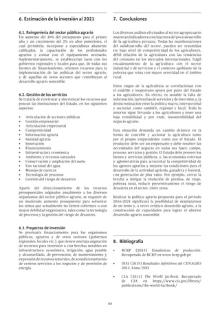 44
6.	Estimación de la inversión al 2021
6.1. Reingeniería del sector público agrario
Un aumento del 10% del presupuesto para el primer
año y un crecimiento del 2% en años posteriores, el
cual permitiría: incorporar a especialistas altamente
calificados, la capacitación de los profesionales
agrarios y contar con el equipamiento necesario.
Suplementariamente, se establecerían lazos con los
gobiernos regionales y locales para que, de todas sus
fuentes de financiamiento, orienten recursos para la
implementación de las políticas del sector agrario,
y de aquellas de otros sectores que contribuyan al
desarrollo agrario sostenible.
6.2. Gestión de los servicios
Se trataría de reorientar y sincronizar los recursos que
posean las instituciones del Estado, en los siguientes
aspectos:
•	 Articulación de acciones públicas
•	 Gestión empresarial
•	 Articulación empresarial
•	 Competitividad
•	 Información agraria
•	 Sanidad agraria
•	 Innovación
•	 Financiamiento
•	 Infraestructura económica
•	 Ambiente y recursos naturales
•	 Conservación y ampliación del suelo
•	 Uso racional del agua
•	 Manejo de cuencas
•	 Tecnología de procesos
•	 Gestión del riesgo de desastres
Aparte del direccionamiento de los recursos
presupuestales asignados anualmente a los diversos
organismos del sector público agrario, se requiere de
un moderado aumento presupuestal para solventar
los temas que actualmente no tienen cobertura o con
mayor debilidad organizativa, tales como la tecnología
de procesos y la gestión del riesgo de desastres.
6.3. Proyectos de inversión
Se precisaría financiamiento para los organismos
públicos, agrarios y de otros sectores (gobiernos
regionales, locales etc.), que tienen una baja asignación
de recursos para inversión o con brechas notables en
infraestructura: económica, irrigación, agua potable
y alcantarillado, de prevención, de mantenimiento y
expansiónderecursosnaturales,deacondicionamiento
de centros servicios a los negocios y de provisión de
energía.
7.	 Conclusiones
Los diversos análisis efectuados al sector agropecuario
muestranindicadoresconcluyentesdelpocodesarrollo
de la agricultura peruana. Todas las manifestaciones
del subdesarrollo del sector, pueden ser resumidas
en: bajo nivel de competitividad de los agricultores,
débil relación de la agricultura con las tendencias
del consumo en los mercados internacionales, frágil
encadenamiento de la agricultura con el sector
industrial y de servicios y el contexto agobiante de la
pobreza que reina con mayor severidad en el ámbito
rural.
Estos rasgos de la agricultura se correlacionan con
el endeble e inoportuno apoyo por parte del Estado
a los agricultores. En efecto, es notable la falta de
información,lasbrechasdeserviciosydeinversión,y,la
desincronización entre la política macro, intersectorial
y sectorial, como también, regional y local. Todo lo
anterior sigue llevando a los agricultores a tener una
baja rentabilidad y por ende, insostenibilidad del
negocio agrario.
Esta situación demanda un cambio drástico en la
forma de concebir y accionar la agricultura tanto
por el propio emprendedor como por el Estado. El
productor debe ser un empresario y debe resolver las
necesidades del negocio en todas sus fases: campo,
proceso, servicios y gestión. El Estado debe proveer los
bienes y servicios públicos, y, las economías externas
y aglomerativas para acrecentar la competitividad de
los agentes agrarios y mejorar las condiciones para el
desarrollo de la actividad agrícola, ganadera y forestal,
con generación de plus valor. Por ejemplo, cerrar la
brecha o mitigar la titulación de predios, de riego,
pobreza rural, reducir preventivamente el riesgo de
desastres en el sector, entre otros.
Realizar la política agraria propuesta para el periodo
2016-2021 significará la posibilidad de desplazarnos
de un lento y, a veces errático desarrollo agrario, a la
construcción de capacidades para lograr el ulterior
desarrollo agrario sostenible.
8.	 Bibliografía
•	 BCRP (2015) Estadísticas de producción.
Recuperado de BCRP en www.bcrp.gob.pe
•	 INEI (2015) Resultados definitivos del CENAGRO
2012. Lima: INEI
•	 CIA (2011) The World factbook. Recuperado
de CIA en https://www.cia.gov/library/
publications/the-world-factbook/
 
