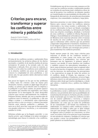 46
Criterios para encarar,
transformar y superar
los conflictos entre
minería y población
Augusto Castro Carpio
Pontificia Universidad Católica del Perú
1.	Introducción
El tema de los conflictos sociales y ambientales llena
permanentemente las primeras planas de los diarios
nacionales, y también, la de muchos medios de prensa
extranjeros. El asunto se ha tornado cada vez más
importante y delicado. Pero, así como se comenta, se
escribe y se lee sobre los conflictos socio ambientales
en la minería, también son pocas las personas que
conocen la complejidad de estos problemas, y son
menos aún, los que pueden darles alternativas reales
de solución1
.
Son pocos los lugares en los que no hay problemas
y faltan tanto los criterios como las manos para
afrontarlos. Incluso, cuando en algún lugar del país se
evalúa y se piensa que la relación entre la empresa y
la población va por buen camino, de pronto aparece
un conflicto que enturbia esta seguridad y nos coloca
nuevamente en la interrogante de cómo desarrollar
criterios para encarar adecuadamente los conflictos.
Podemos afirmar, además, que son ya muchos años de
conflictos entre la minería y la población, y ello nos
obliga a evaluar y a sistematizar estas experiencias
para no volver a caer en errores, y a buscar una mejor
relación entre minería, población y ambiente. La
tarea no es fácil, pero hay cosas que se han aprendido
con grandes esfuerzos y sacrificios, y es conveniente
asimilar lo vivido.
Debemos señalar que se ha llegado a percibir –y con
mucho acierto– que el diálogo es la mejor estrategia o
metodología para buscar la solución a los conflictos.
1  Las noticias de estos tiempos han estado marcadas por los conflictos en
Tía María y en Las Bambas. La opinión que ha planteado Vladimiro Huaroc
en El Comercio sobre la concepción de los conflictos nos parece bastante
relevante. Ver: http://elcomercio.pe/opinion/colaboradores/instituciones-
ante-conflicto-vladimiro-huaroc-noticia-1849959.
Probablemente uno de los errores más comunes es el de
creer que los conflictos sociales o ambientales pueden
ser resueltos de una forma total y definitiva a favor de
una de las partes. Los conflictos, no obstante, pueden
ser transformados en oportunidades de discusión y de
búsqueda de alternativas y de acuerdos para las propias
empresas y las comunidades a mediano y largo plazo.
Queremos presentar en este trabajo algunos criterios
básicos para conocer mejor los conflictos mineros
relacionados a los temas sociales y ambientales. No
estamos interesados en hacer un listado cronológico
de los conflictos suscitados. La Defensoría del Pueblo
tiene una relación cronológica, detallada y territorial
de estos conflictos; y también la Oficina Nacional de
Diálogo y Sostenibilidad de la Presidencia del Consejo
de Ministros tiene material suficiente sobre el manejo
de muchos de estos conflictos. Lo que nos interesa
aquí es reflexionar sobre criterios que nos permitan
comprender integralmente el fenómeno. Insistimos en
lo de integral porque se trata de encontrar elementos
que nos lleven a diseñar una estrategia para pensar y
para transformar los conflictos presentes.
Desde nuestro punto de vista, tener criterios para
enfrentar el desafío de los conflictos sociales y
ambientales es como contar con varios ases para
poder resolver la problemática. Los criterios que
pensamos son los siguientes: el primero apunta a
conocer con detalle el curso histórico del conflicto
y también conocer los antecedentes inmediatos, es
decir, tanto la historia nacional como la regional sobre
la cual se ha inscrito; el segundo, busca conocer cuáles
son los intereses, las motivaciones, las percepciones
y las expectativas en juego de todos los actores en
el conflicto, desde el Estado, las empresas y las
comunidades o poblados; y finalmente, en tercer lugar,
debemos conocer no solo qué piensan los actores, sino
debemos saber desde qué resortes ideológicos, y desde
qué cultura y tradición ética y política nos hablan e
interpelan.
Estos tres criterios nos ayudarán a comprender mejor
la problemática social y ambiental en relación con la
minería y nos permitirán abrir nuevas posibilidades de
transformaciónalrespecto.Esbueno,porello,sostener
desde el principio que no todos los conflictos sociales
son de carácter ambiental y viceversa, y tampoco
que todos los conflictos mineros son necesariamente
ambientales; así como que no todos los problemas
de las comunidades y del Estado son solamente los
ambientales. La casuística sobre conflictos sociales y
ambientales nos obliga a saber que se debe trabajar
caso por caso porque cada conflicto es diferente, y si
en algunos casos se pueden ver conexiones, en otros
casos, no existen. Esta es la razón por la que insistimos
en una mirada de conjunto y fundada en criterios que
nos ayuden a mirar con profundidad el conflicto, y
poder plantear su transformación.
 