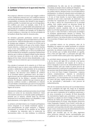47
2.	Conocer la historia en la que está inscrita
el conflicto
Para empezar, debemos reconocer que ningún conflicto
social y ambiental comenzó ayer. Los conflictos mineros
son asuntos de mediano y largo plazo, y podrán ser mejor
comprendidos si tenemos una mirada lo más integral e
histórica posible. La mirada tiene que ser de largo plazo.
Un conflicto, por poner un ejemplo, como el de La
Oroya, solo puede ser comprendido adecuadamente con
una mirada que vaya desde las primeras décadas del siglo
XX hasta hoy; el conflicto, por ejemplo, de Tía María no
es nuevo tampoco, y tiene que ver con las actividades de
la Southern desde hace más de cincuenta años.
En términos generales podríamos sostener que las
actividades y los lugares de la actividad minera en el Perú
no son nuevos –datan de décadas atrás y en muchos casos
de tiempos muy antiguos– y lo nuevo en el Perú son la
cantidad de inversiones en lo que se ha venido a llamar
la gran minería, y señalar que esta ha invertido muchas
veces en los viejos lugares o en lugares cercanos de la
antigua minería; y también que es nueva la proliferación
de la actividad de las medianas y pequeñas explotaciones
mineras que se ubican en lugares donde la gran minería
no entró por razones de interés o de escala, como en
algunas de las viejas vetas de minas abandonadas, y que
todavía son ricas en mineral y que se encuentran en todo
el país.
Una mirada al escenario de la minería en el Perú nos
advertiría que lo que se conoce como conflictos mineros
sociales y ambientales están alrededor de la actual gran
minería y de las comunidades aledañas que reciben
su impacto. Sin descartar otros ámbitos de conflicto
de la actividad minera, podríamos decir, sin temor a
equivocarnos, que los conflictos mineros están alrededor
principalmente de las últimas y grandes inversiones
mineras. No obstante, también hay que remarcar que se
aprecian conflictos sociales y ambientales en relación
con actividades contaminantes que ejercen los pequeños
y medianos mineros tanto en la selva como en diversos
lugares de la sierra.
Ademásdeloseñalado,podríamospresentaralaactividad
minera en varios de sus momentos históricos2
. Estos
irían desde la minería en el mundo andino prehispánico,
pasando por la minería colonial hasta los diversos
momentos de la actividad minera en la República y más
particularmente, en los siglos XX y XXI.
La primera actividad minera en el mundo prehispánico
estuvo integrada en un mundo totalmente agrario, y
tuvo principalmente un papel suntuario y religioso.
Ciertamente en muchos de los pueblos de los Andes
se trabajaron los minerales para la confección de
instrumentos útiles a la vida cotidiana. La orfebrería
2  Sobre la historia de la minería hay mucha bibliografía que la estudia en sus
diversos momentos históricos.
probablemente ha sido una de las actividades más
vinculadas al mundo minero andino pre-hispánico.
La minería de la Colonia fue todo lo contrario, supuso
un cambio radical y abrupto frente a la actividad minera
prehispánica. La minería colonial estuvo articulada a la
explotación y exportación de minerales, como la plata
y el oro, al viejo mundo. La nueva lógica productiva
entendió al país como exportador de minerales. Esta
actividad fue organizada por el colonialismo a través
de la mita y marcó las características de la sociedad
andina. Este cambio generó un descenso brutal de
la población indígena americana. El interés de la
explotación minera española dejó en un segundo
plano la actividad agropecuaria. Quizá esa sea la razón
de la poco o nula inversión o innovación tecnológica
en términos agropecuarios durante la Colonia. Las
actividades mineras con el mercurio de Huancavelica, el
papel de Potosí, y las minas de plata en muchos lugares,
nos recuerdan el impacto que tuvo esta actividad en la
Colonia.
La actividad minera en los primeros años de la
República no supuso un cambio profundo en relación
con la Colonia porque se mantuvieron, en términos
generales, las mismas características de la explotación
de los metales que se había desarrollado en aquella.
Será a fines del siglo XIX y a principios del siglo XX
que la cuestión minera daría pasos muy significativos.
La actividad minera peruana de finales del siglo XIX
y de los inicios del siglo XX se articuló a las nuevas
pulsaciones económicas del mundo de la época, y
estuvo integrada al proceso de industrialización de los
Estados Unidos; país que estaba en pleno proceso de
industrialización y a puertas de transformarse en una de
las naciones más desarrolladas del planeta. La presencia
de la Cerro de Pasco Copper Corporation –empresa
minera estadounidense– muestra la articulación
de la dinámica minera en el Perú, y los intereses de
industriales y de inversionistas de los Estados Unidos.
El centro del país, región peruana rica en minerales,
se fue articulando y adecuando a este proceso de
industrialización.
Otro de los momentos decisivos de la actividad minera
se da a mediados del siglo XX, luego de la Segunda
GuerraMundial,cuandoelmundorequieredeminerales
por una nueva expansión de la industria americana y
de otras economías en el mundo. El Perú desarrolla
los instrumentos legales para articularse a esta nueva
situación: se adopta un nuevo Código de Minería en el
gobierno de Odría que permitirá relanzar y potenciar
la actividad minera en el país. Años después, proyectos
como Toquepala, Cuajone, Cerro Verde y otros más, se
constituyen como expresión de esta nueva orientación
nacional y será la producción del cobre, principalmente,
la que a tono con los procesos de industrialización de la
época, se intensificará sensiblemente.
Habría que recordar que en los años siguientes
estos proyectos mineros fueron nacionalizados por
el gobierno de Juan Velasco quien estatizó muchas
 