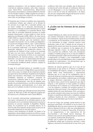 48
empresas extranjeras y dio un impulso especial a la
creación de empresas estatales, entre ellas, empresas
como Hierro-Perú, Centromin-Perú, Minero-Perú.
Esta postura nacionalista y estatista debilitó la relación
con los Estados Unidos y obligó al gobierno peruano a
una mayor diversificación comercial con otros países,
entre ellos, los del bloque soviético.
El momento que vivimos es también muy importante,
y podríamos señalar que empezó en la década de
los noventa en el siglo XX y coincidió además con
un nuevo cambio en la situación internacional al
derrumbarse el bloque socialista liderado por la Unión
Soviética y al consolidarse la economía liberal. Para
estos años la actividad industrial peruana ya estaba
bastante deteriorada y el país estaba en crisis. En los
gobiernos de Belaunde (1980-1985) y de Alan García
(1985-1990) se expresó la debacle de la economía del
país. Conviene subrayar que este momento estuvo
articulado fuertemente con un cambio paradigmático
encuantoatecnologíaserefiere,yque–comoacabamos
de decir– coincidió en el país con el agotamiento
de la economía tradicional y de nuestro modelo de
desarrollo industrial y de producción minera. Fue
el gobierno de Fujimori el que recoloca la economía
del país con esta nueva orientación mundial y con
ello convierte nuevamente al Perú en un exportador,
principalmente, de materias primas y entre ellas, de
minerales. Los procesos de industrialización llevados
a cabo en las décadas anteriores habían fracasado.
La orientación neoliberal desde entonces, dirigirá la
economía del país.
El auge de la actividad minera se consolida en este
momento con un nuevo Código Minero que permitirá,
entre otras cosas, la compra de las empresas estatales
por parte de los inversionistas. El gobierno de Fujimori
alentó esta iniciativa, ofreciendo a los inversionistas
facilidades inmensas al establecer contratos de
exoneración tributaria hasta la recuperación de su
inversión. Evidentemente, esto dio un impulso muy
grande a la actividad minera y con ello se desarrollaron
grandes proyectos, particularmente en el norte del
país; pero en realidad, en todo el territorio nacional.
Es importante señalar que el Estado peruano determina
a partir de 2003 que el 50% del impuesto pagado por
las mineras sea considerado como Canon Minero.
En el escenario internacional, paulatinamente, toda
esta nueva orientación de la actividad minera se fue
articulando con el crecimiento industrial de una nueva
potencia en ascenso mundial, la República Popular
China. El crecimiento de la actividad minera en el
Perú ha sido directamente proporcional al proceso de
desarrollo industrial de este país asiático.
Conocer estos momentos en detalle, en donde se ha
impulsado y desarrollado la minería en el Perú, es muy
importante para la precisión y la transformación de los
conflictos. Está claro, por ejemplo, que la historia de
la minería del centro del país es totalmente diferente
a la de Moquegua o a la de Cajamarca. Por eso, no
solo se trata de un tema de información y de datos,
sino de una comprensión integral del proceso social e
histórico que deviene en conflicto.
3.	¿Cuáles son los intereses de los actores
en juego?
Cuando hablamos de cuáles son los intereses en juego
nos estamos refiriendo a diversos intereses y no solo
los económicos. Aparte de las reivindicaciones sociales
y económicas, de los beneficios, la cuestión del canon
y las inversiones en juego, conviene conocer otros
elementos como el uso y manejo de los recursos, la
disputa de los actores por estos, las acciones colectivas,
los conflictos que se generan en las pugnas por el
liderazgo regional y local, y la violencia que muchas
veces acarrean los conflictos. Todo esto ciertamente
complica el análisis porque ya no se trata de establecer
en términos generales cuáles son los motivos que llevan
a empresarios, al Estado y a las comunidades a estar
involucrados en la actividad minera, sino a comprender
el grueso de expectativas y de percepciones que se
desarrollan en los actores sociales.
Sabemos de manera genérica que en el caso de los
empresarios lo que prima es el interés, la utilidad y
la rentabilidad del negocio, aunque en muchos casos
puede haber otras motivaciones y expectativas;
sabemos que en el caso de los trabajadores está el
interés de mejoras económicas para las comunidades, y
principalmente, de trabajo; y sabemos que en el Estado
se juegan diferentes expectativas: (i) el de recibir
una buena renta a partir de los impuestos que deja la
minería, y (ii) mantener el éxito político al utilizar
los beneficios de la minería en el desarrollo del país
y de sus regiones y pueblos. En términos gruesos, el
interés de cada actor social, y los conflictos se mueven
también dentro de estos horizontes. Pero, nos parece,
que siendo centrales estos temas, los casos de conflicto
siempre se manifiestan diferentes y complejos, porque
combinan muchos de estos elementos, y muestran,
además, particularidades que los hacen específicos.
El caso de Conga, por ejemplo, puede ilustrar lo que
queremos mencionar. El conflicto se da en torno a la
posibilidad de abrir un nuevo proyecto de explotación
minera. Quienes lo llevan a cabo son, principalmente,
los accionistas de la empresa Yanacocha. El proyecto
es un megaproyecto, y las expectativas de los
inversionistas y del Estado fueron inmensas. No
obstante, hay sectores de la población que se opusieron,
y se oponen, al desarrollo del proyecto.
¿Dónde está el núcleo del conflicto? La mayoría de
la población señala que el proyecto afectará a varias
lagunas y destruirá el ecosistema de la zona. Pero, ¿ese
 