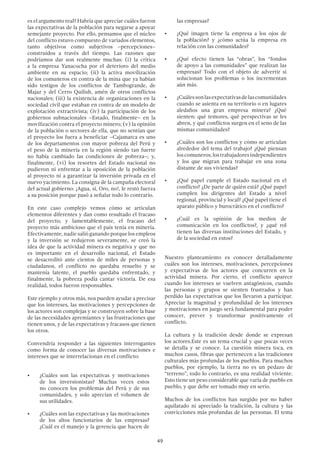 49
es el argumento real? Habría que apreciar cuáles fueron
las expectativas de la población para negarse a apoyar
semejante proyecto. Por ello, pensamos que el núcleo
del conflicto estuvo compuesto de variados elementos,
tanto objetivos como subjetivos –percepciones–
construidos a través del tiempo. Las razones que
podríamos dar son realmente muchas: (i) la crítica
a la empresa Yanacocha por el deterioro del medio
ambiente en su espacio; (ii) la activa movilización
de los comuneros en contra de la mina que ya habían
sido testigos de los conflictos de Tambogrande, de
Majaz y del Cerro Quilish, amén de otros conflictos
nacionales; (iii) la existencia de organizaciones en la
sociedad civil que estaban en contra de un modelo de
explotación extractivista; (iv) la participación de los
gobiernos subnacionales –Estado, finalmente– en la
movilización contra el proyecto minero; (v) la opinión
de la población o sectores de ella, que no sentían que
el proyecto los fuera a beneficiar –Cajamarca es uno
de los departamentos con mayor pobreza del Perú y
el peso de la minería en la región siendo tan fuerte
no había cambiado las condiciones de pobreza–; y,
finalmente, (vi) los resortes del Estado nacional no
pudieron ni enfrentar a la oposición de la población
al proyecto ni a garantizar la inversión privada en el
nuevo yacimiento. La consigna de la campaña electoral
del actual gobierno: ¡Agua, sí, Oro, no!, le restó fuerza
a su posición porque pasó a señalar todo lo contrario.
En este caso complejo vemos cómo se articulan
elementos diferentes y dan como resultado el fracaso
del proyecto; y lamentablemente, el fracaso del
proyecto más ambicioso que el país tenía en minería.
Efectivamente, nadie salió ganando porque los empleos
y la inversión se redujeron severamente, se creó la
idea de que la actividad minera es negativa y que no
es importante en el desarrollo nacional, el Estado
se desacreditó ante cientos de miles de personas y
ciudadanos, el conflicto no quedaba resuelto y se
mantenía latente, el pueblo quedaba enfrentado, y
finalmente, la pobreza podía cantar victoria. De esa
realidad, todos fueron responsables.
Este ejemplo y otros más, nos pueden ayudar a precisar
que los intereses, las motivaciones y percepciones de
los actores son complejas y se construyen sobre la base
de las necesidades apremiantes y las frustraciones que
tienen unos, y de las expectativas y fracasos que tienen
los otros.
Convendría responder a las siguientes interrogantes
como forma de conocer las diversas motivaciones e
intereses que se interrelacionan en el conflicto:
•	 ¿Cuáles son las expectativas y motivaciones
de los inversionistas? Muchas veces estos
no conocen los problemas del Perú y de sus
comunidades, y solo aprecian el volumen de
sus utilidades.
•	 ¿Cuáles son las expectativas y las motivaciones
de los altos funcionarios de las empresas?
¿Cuál es el manejo y la gerencia que hacen de
las empresas?
•	 ¿Qué imagen tiene la empresa a los ojos de
la población? y ¿cómo actúa la empresa en
relación con las comunidades?
•	 ¿Qué efecto tienen las “obras”, los “fondos
de apoyo a las comunidades” que realizan las
empresas? Todo con el objeto de advertir si
solucionan los problemas o los incrementan
aún más.
•	 ¿Cuálessonlasexpectativasdelascomunidades
cuando se asienta en su territorio o en lugares
aledaños una gran empresa minera? ¿Qué
sienten: qué temores, qué perspectivas se les
abren, y qué conflictos surgen en el seno de las
mismas comunidades?
•	 ¿Cuáles son los conflictos y cómo se articulan
alrededor del tema del trabajo? ¿Qué piensan
loscomuneros,lostrabajadoresindependientes
y los que migran para trabajar en una zona
distante de sus viviendas?
•	 ¿Qué papel cumple el Estado nacional en el
conflicto? ¿De parte de quién está? ¿Qué papel
cumplen los dirigentes del Estado a nivel
regional, provincial y local? ¿Qué papel tiene el
aparato público y burocrático en el conflicto?
•	 ¿Cuál es la opinión de los medios de
comunicación en los conflictos?, y ¿qué rol
tienen las diversas instituciones del Estado, y
de la sociedad en estos?
Nuestro planteamiento es conocer detalladamente
cuáles son los intereses, motivaciones, percepciones
y expectativas de los actores que concurren en la
actividad minera. Por cierto, el conflicto aparece
cuando los intereses se vuelven antagónicos, cuando
las personas y grupos se sienten frustrados y han
perdido las expectativas que los llevaron a participar.
Apreciar la magnitud y profundidad de los intereses
y motivaciones en juego será fundamental para poder
conocer, prever y transformar positivamente el
conflicto.
La cultura y la tradición desde donde se expresan
los actores.Este es un tema crucial y que pocas veces
se detalla y se conoce. La cuestión minera toca, en
muchos casos, fibras que pertenecen a las tradiciones
culturales más profundas de los pueblos. Para muchos
pueblos, por ejemplo, la tierra no es un pedazo de
“terreno”, todo lo contrario, es una realidad viviente.
Esto tiene un peso considerable que varía de pueblo en
pueblo, y que debe ser tomado muy en serio.
Muchos de los conflictos han surgido por no haber
aquilatado ni apreciado la tradición, la cultura y las
convicciones más profundas de las personas. El tema
 