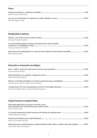 5
Pesca
Pesquería, Industria y Ambiente Sostenibles........................................................................................................... (94)
Elena Conterno Martinelli
La tercera era del guano: aves guaneras, cambio climático y pesca ............................................................... (103)
Michael Valqui Haase
Desigualdad y pobreza
Pobreza e Inversión Social en el Perú al 2021....................................................................................................... (110)
Enrique Vásquez Huamán
Cerrando la Brecha Rural-Urbana en Desnutrición Crónica Infantil:
Tendencias y Posibilidades al 2021......................................................................................................................... (125)
Rosa Luz Durán Fernández
Reducción de la desigualdad en el contexto de los objetivos de desarrollo sostenible................................ (133)
Mario Bazán Borja
Educación e innovación tecnológica
Hacer visible y mejorar la educación rural: una tarea pendiente ................................................................... (143)
Patricia Ames Ramello
Educación básica con equidad e integración social ............................................................................................ (149)
Manuel Bello Domínguez
Mejoras en la Educación Básica en el Perú: propuestas para consolidarlas .................................................. (156)
Juan Francisco Castro y Pablo Lavado Padilla
Competencias TIC: una estrategia para invertir en tecnología educativa ..................................................... (164)
Julio César Mateus Borea y Eduardo Muro Ampuero
Capital humano y productividad
Interculturalidad para una mejor inversión social:
Oportunidades para el Estado Peruano rumbo al 2021...................................................................................... (173)
Norma Correa Aste
La atención primaria de salud como base del sistema de salud peruano ...................................................... (182)
Yesenia Musayon Oblitas
Propuesta de Políticas para Capital Humano........................................................................................................ (189)
Gustavo Yamada Fukusaki
Mejoramiento de capital humano y productividad de niños, niñas y adolescentes que trabajan ............ (199)
Javier Díaz-Albertini Figueras
 