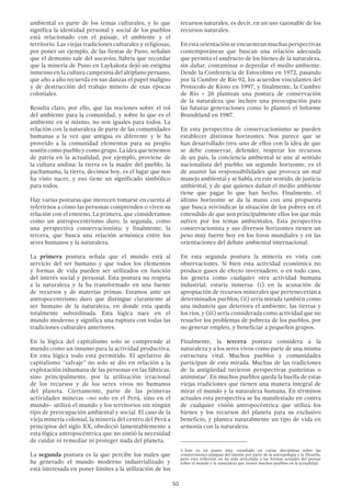50
ambiental es parte de los temas culturales, y lo que
significa la identidad personal y social de los pueblos
está relacionado con el paisaje, el ambiente y el
territorio. Las viejas tradiciones culturales y religiosas,
por poner un ejemplo, de las fiestas de Puno, señalan
que el demonio sale del socavón; habría que recordar
que la minería de Puno en Laykakota dejó un estigma
inmenso en la cultura campesina del altiplano peruano,
que año a año recuerda en sus danzas el papel maligno
y de destrucción del trabajo minero de esas épocas
coloniales.
Resulta claro, por ello, que las nociones sobre el rol
del ambiente para la comunidad, y sobre lo que es el
ambiente en sí mismo, no son iguales para todos. La
relación con la naturaleza de parte de las comunidades
humanas a la vez que antigua es diferente y le ha
proveído a la comunidad elementos para su propio
sostén como pueblo y como grupo. La idea que tenemos
de patria en la actualidad, por ejemplo, proviene de
la cultura andina: la tierra es la madre del pueblo, la
pachamama, la tierra, decimos hoy, es el lugar que nos
ha visto nacer, y eso tiene un significado simbólico
para todos.
Hay varias posturas que merecen tomarse en cuenta al
referirnos a cómo las personas comprenden o viven su
relación con el entorno. La primera, que consideramos
como un antropocentrismo duro; la segunda, como
una perspectiva conservacionista; y finalmente, la
tercera, que busca una relación armónica entre los
seres humanos y la naturaleza.
La primera postura señala que el mundo está al
servicio del ser humano y que todos los elementos
y formas de vida pueden ser utilizados en función
del interés social y personal. Esta postura no respeta
a la naturaleza y la ha transformado en una fuente
de recursos y de materias primas. Estamos ante un
antropocentrismo duro que distingue claramente al
ser humano de la naturaleza, en donde esta queda
totalmente subordinada. Esta lógica nace en el
mundo moderno y significa una ruptura con todas las
tradiciones culturales anteriores.
En la lógica del capitalismo solo se comprende al
mundo como un insumo para la actividad productiva.
En esta lógica todo está permitido. El apelativo de
capitalismo “salvaje” no solo se dio en relación a la
explotación inhumana de las personas en las fábricas,
sino principalmente, por la utilización irracional
de los recursos y de los seres vivos no humanos
del planeta. Ciertamente, parte de las primeras
actividades mineras –no solo en el Perú, sino en el
mundo– utilizó el mundo y los territorios sin ningún
tipo de preocupación ambiental y social. El caso de la
vieja minería colonial, la minería del centro del Perú a
principios del siglo XX, obedeció lamentablemente a
esta lógica antropocéntrica que no sintió la necesidad
de cuidar ni remediar ni proteger nada del planeta.
La segunda postura es la que percibe los males que
ha generado el mundo moderno industrializado y
está interesada en poner límites a la utilización de los
recursos naturales, es decir, en un uso razonable de los
recursos naturales.
En esta orientación se encuentran muchas perspectivas
contemporáneas que buscan una relación adecuada
que permita el usufructo de los bienes de la naturaleza,
sin dañar, contaminar o depredar el medio ambiente.
Desde la Conferencia de Estocolmo en 1972, pasando
por la Cumbre de Río 92, los acuerdos vinculantes del
Protocolo de Kioto en 1997, y finalmente, la Cumbre
de Río + 20 plantean una postura de conservación
de la naturaleza que incluye una preocupación para
las futuras generaciones como lo planteó el Informe
Brundtland en 1987.
En esta perspectiva de conservacionismo se pueden
establecer distintos horizontes. Nos parece que se
han desarrollado tres: uno de ellos con la idea de que
se debe conservar, defender, respetar los recursos
de un país, la conciencia ambiental se une al sentido
nacionalista del pueblo; un segundo horizonte, es el
de asumir las responsabilidades que provoca un mal
manejo ambiental y se habla, en este sentido, de justicia
ambiental, y de que quienes dañan el medio ambiente
tiene que pagar lo que han hecho. Finalmente, el
último horizonte se da la mano con una propuesta
que busca reivindicar la situación de los pobres en el
entendido de que son principalmente ellos los que más
sufren por los temas ambientales. Esta perspectiva
conservacionista y sus diversos horizontes tienen un
peso muy fuerte hoy en los foros mundiales y en las
orientaciones del debate ambiental internacional.
En esta segunda postura la minería es vista con
observaciones. Si bien esta actividad económica no
produce gases de efecto invernadero, o en todo caso,
los genera como cualquier otra actividad humana
industrial, estaría inmersa: (i) en la acusación de
apropiación de recursos minerales que pertenecerían a
determinados pueblos; (ii) sería mirada también como
una industria que deteriora el ambiente, las tierras y
los ríos, y (iii) sería considerada como actividad que no
resuelve los problemas de pobreza de los pueblos, por
no generar empleo, y beneficiar a pequeños grupos.
Finalmente, la tercera postura considera a la
naturaleza y a los seres vivos como parte de una misma
estructura vital. Muchos pueblos y comunidades
participan de esta mirada. Muchas de las tradiciones
de la antigüedad tuvieron perspectivas panteístas o
animistas3
. En muchos pueblos queda la huella de estas
viejas tradiciones que tienen una manera integral de
mirar el mundo y la naturaleza humana. En términos
actuales esta perspectiva se ha manifestado en contra
de cualquier visión antropocéntrica que utiliza los
bienes y los recursos del planeta para su exclusivo
beneficio, y plantea naturalmente un tipo de vida en
armonía con la naturaleza.
3 Este es un punto muy estudiado en varias disciplinas sobre las
cosmovisiones antiguas del mundo por parte de la antropología y la filosofía,
pero esta reflexión no ha sido articulada a las formas actuales del pensar
sobre el mundo y la naturaleza que tienen muchos pueblos en la actualidad.
 