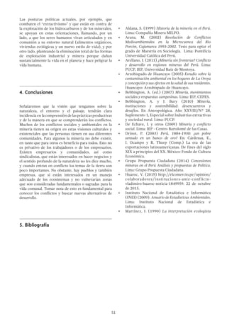 51
Las posturas políticas actuales, por ejemplo, que
combaten el “extractivismo” y que están en contra de
la explotación de los hidrocarburos y de los minerales,
se apoyan en estas orientaciones, llamando, por un
lado, a que los seres humanos vivan articulados y en
comunión a su entorno natural (alimentos orgánicos,
viviendas ecológicas y un nuevo estilo de vida), y por
otro lado, planteando la eliminación total de las formas
de explotación industrial y minera porque dañan
sustancialmente la vida en el planeta y hace peligrar la
vida humana.
4.	Conclusiones
Señalaremos que la visión que tengamos sobre la
naturaleza, el entorno y el paisaje, tendrán clara
incidencia en la comprensión de las prácticas productivas
y de la manera en que se comprenderán los conflictos.
Muchos de los conflictos sociales y ambientales en la
minería tienen su origen en estas visiones culturales y
existenciales que las personas tienen en sus diferentes
comunidades. Para algunos la minería no debe existir,
en tanto que para otros es beneficio para todos. Esto no
es privativo de los trabajadores o de los empresarios.
Existen empresarios y comunidades, así como
sindicalistas, que están interesados en hacer negocios y
el sentido profundo de la naturaleza no les dice mucho,
y cuando entran en conflicto los temas de la tierra son
poco importantes. No obstante, hay pueblos y también
empresas, que sí están interesados en un manejo
adecuado de los ecosistemas y no vulnerarían zonas
que son consideradas fundamentales o sagradas para la
vida comunal. Tomar nota de esto es fundamental para
conocer los conflictos y buscar nuevas alternativas de
desarrollo.
5.	Bibliografía
•	 Aldana, S. (1999) Historia de la minería en el Perú.
Lima: Compañía Minera MILPO.
•	 Arana, M. (2002) Resolución de Conflictos
Medioambientales en la Microcuenca del Río
Porcón, Cajamarca 1993-2002. Tesis para optar el
grado de Maestría en Sociología. Lima: Pontificia
Universidad Católica del Perú.
•	 Arellano, J. (2011) ¿Minería sin fronteras? Conflicto
y desarrollo en regiones mineras del Perú. Lima:
PUCP, IEP, Universidad Ruiz de Montoya.
•	 Arzobispado de Huancayo (2005) Estudio sobre la
contaminación ambiental en los hogares de La Oroya
y concepción y sus efectos en la salud de sus residentes.
Huancayo: Arzobispado de Huancayo.
•	 Bebbington, A. (ed.) (2007) Minería, movimientos
sociales y respuestas campesinas. Lima: IEP, CEPES.
•	 Bebbington, A. y J. Bury (2010) Minería,
instituciones y sostenibilidad: desencuentros y
desafíos. En Antropológica. Año XXVIII/N° 28,
Suplemento 1, Especial sobre Industrias extractivas
y sociedad rural. Lima: PUCP.
•	 De Echave, J. y otros (2009) Minería y conflicto
social. Lima: IEP - Centro Bartolomé de las Casas.
•	 Drinot, P. (2003) Perú, 1884-1930: ¿un pobre
sentado en un banco de oro? En: Cárdenas, E.,
J. Ocampo y R. Thorp (Comp.) La era de las
exportaciones latinoamericanas. De fines del siglo
XIX a principios del XX. México: Fondo de Cultura
Económica.
•	 Grupo Propuesta Ciudadana (2014) Concesiones
mineras en el Perú Análisis y propuestas de Política.
Lima: Grupo Propuesta Ciudadana.
•	 Huaroc, V. (2015) http://elcomercio.pe/opinion/
colaboradores/instituciones-ante-conflicto-
vladimiro-huaroc-noticia-1849959. 22 de octubre
de 2015.
•	 Instituto Nacional de Estadística e Informática
(INEI) (2009). Anuario de Estadísticas Ambientales.
Lima: Instituto Nacional de Estadística e
Informática.
•	 Martínez, J. (1990) La interpretación ecologista
 