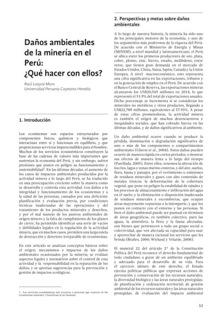53
Daños ambientales
de la minería en el
Perú:
¿Qué hacer con ellos?
Raúl Loayza Muro
Universidad Peruana Cayetano Heredia
1.	Introducción
Los ecosistemas son espacios estructurados por
componentes físicos, químicos y biológicos que
interactúan entre sí y funcionan en equilibrio, y que
proporcionan servicios imprescindibles para el hombre.
Muchos de los servicios ecosistémicos constituyen la
base de las cadenas de valores más importantes que
sustentan la economía del Perú, y sin embargo, sufren
presiones que ponen en peligro su funcionamiento y
sustentabilidad1. En las últimas décadas, el aumento de
los casos de impactos ambientales producidos por la
actividad minera a lo largo del Perú, se ha traducido
en una preocupación creciente sobre la manera como
se desarrolla y controla esta actividad. Los daños a la
integridad y funcionamiento de los ecosistemas y a
la salud de las personas, causados por una deficiente
planificación y evaluación previa, por condiciones
técnicas inadecuadas de las operaciones y del
tratamiento de los productos minerales y desechos,
y por el mal manejo de los pasivos ambientales de
origen minero y la falta de cumplimiento de los planes
de cierre, ha permitido identificar una serie de vacíos
y debilidades legales en la regulación de la actividad
minera, que en muchos casos, permiten una larga estela
de destrucción y deterioro irreparable de ecosistemas.
En este artículo se analizan conceptos básicos sobre
el origen, mecanismos e impactos de los daños
ambientales ocasionados por la minería; se evalúan
aspectos legales y normativos sobre el control de esta
actividad y la responsabilidad en la reparación de los
daños; y se aportan sugerencias para la prevención y
gestión de impactos ecológicos.
1  Los servicios ecosistémicos son recursos o procesos que ocurren en los
ecosistemas naturales y benefician al ser humano.
2.	Perspectivas y metas sobre daños
ambientales
A lo largo de nuestra historia, la minería ha sido uno
de los principales motores de la economía, y uno de
los argumentos más poderosos de la riqueza del Perú.
De acuerdo con el Ministerio de Energía y Minas
(MINEM), a nivel mundial y latinoamericano, el Perú
se ubica entre los primeros productores de oro, plata,
cobre, plomo, zinc, hierro, estaño, molibdeno, entre
otros, que tienen gran demanda en el mercado de
Estados Unidos, China, Suiza, Japón, Canadá y la Unión
Europea. A nivel macroeconómico, esto representa
una cifra significativa en las exportaciones, tributos y
en la generación de empleo en el Perú. De acuerdo con
el Banco Central de Reserva, las exportaciones mineras
alcanzaron los US$20,545 millones en 2014, lo que
representó el 51.9% del total de exportaciones anuales.
Dicho porcentaje se incrementa si se consideran los
minerales no metálicos y otros productos, llegando a
US$22,789 millones, equivalentes al 57.95%. A pesar
de estas cifras prometedoras, la actividad minera
es también el origen de muchos desencuentros e
inequidades sociales, que han cobrado fuerza en las
últimas décadas, y de daños significativos al ambiente.
Un daño ambiental ocurre cuando se produce la
pérdida, disminución o degradación significativa de
uno o más de los componentes o compartimentos
ambientales (Ghersi et al., 2004). Estos daños pueden
ocurrir de manera rápida en cortos periodos, o mostrar
sus efectos de manera lenta a lo largo del tiempo
(Parellada, 2005). Entre ellos, tenemos la alteración de
los ríos, lagos y zonas marino costeras, y del aire, suelos,
flora, fauna y paisajes, por el vertimiento o emisiones
de residuos minerales y gases con alto contenido de
metales tóxicos; la deforestación de la cobertura
vegetal, que pone en peligro la estabilidad de taludes y
los procesos de almacenamiento e infiltración del agua
en el suelo; y la eliminación o disposición inadecuada
de residuos minerales y escombreras, que ocupan
áreas mayormente expuestas a la intemperie, y que los
ponen en contacto con el entorno y las personas. Si
bien el daño ambiental puede ser puntual en términos
de áreas geográficas, es también colectivo, pues las
aguas, la atmósfera, la flora y la fauna afectadas,
son bienes que pertenecen a todo un grupo social o
colectividad, que ven afectada su capacidad para usar
y aprovechar de manera racional los servicios que les
brinda (Brañes, 2000; Wieland y Velarde, 2008).
El numeral 22 del artículo 2° de la Constitución
Política del Perú reconoce el derecho fundamental de
todo ciudadano a gozar de un ambiente equilibrado
y adecuado para el desarrollo de su vida. Para
el ejercicio idóneo de este derecho, el Estado
ejecuta políticas públicas que expresan acciones de
prevención y conservación de los recursos naturales,
la diversidad biológica y las áreas naturales protegidas;
de planificación y ordenación territorial; de gestión
ambiental de los recursos naturales y las áreas naturales
protegidas; de evaluación del impacto ambiental
 