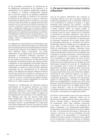 54
de las actividades económicas; de fiscalización de
las obligaciones ambientales de las empresas; y de
remediación de los impactos ambientales negativos.
Al respecto, el Tribunal Constitucional sostiene
que “el derecho a gozar de un ambiente equilibrado
y adecuado comprende la facultad de las personas
de disfrutar de un ambiente en el que sus elementos
interactúan de manera natural y armónica; y en el que
la intervención del hombre no suponga una alteración
sustantiva de la interacción de dichos elementos. Por
su parte, el derecho a la preservación de un ambiente
sano y equilibrado implica que los poderes públicos
asuman la obligación ineludible de mantener los bienes
ambientales en condiciones adecuadas para su disfrute.
Tal obligación también alcanza a los particulares, y con
mayor razón, a aquellos cuyas actividades económicas
inciden, directa o indirectamente, en el ambiente”
(Gómez, 2013).
Las obligaciones expresadas líneas arriba implican que
las empresas que están involucradas en la explotación
minera,debenasumirlaresponsabilidaddeloscostosde
los potenciales impactos en el ambiente. Sin embargo,
estas empresas suelen “externalizar” sus costos
ambientales, lo que significa que, sin una fiscalización
apropiada o incentivos tributarios atractivos, no
invertirán en el tratamiento y eliminación adecuada
de sus residuos. Por el contrario, los liberarán tal cual
al ambiente, ahorrándose el gasto que supone tratarlos
o limpiarlos, el cual trasladarán a la sociedad. Bajo este
esquema, una externalidad negativa aparece cuando el
responsable no asume los costos del daño ambiental
ocasionado por la contaminación de la operación
minera. Esto significa que quienes explotan el mineral
retienen los beneficios económicos, mientras que los
costos ambientales los transfieren a la sociedad en su
conjunto, la cual no se beneficia de ninguna manera,
y por el contrario, termina subsidiando su actividad
(Ghersi et al., 2004; Lanegra, 2008).
Tomando en consideración los diferentes aspectos
mencionados en los párrafos anteriores, las metas
más urgentes para el 2021 y a largo plazo, deben estar
orientadas a identificar, evaluar y remediar los daños
ambientales más críticos para mitigar su impacto en
la integridad de los ecosistemas y en la salud humana.
Sin embargo, para que este proceso tenga éxito
deben modificarse y adecuarse los aspectos legales
y normativos sobre el control y fiscalización de esta
actividad y sobre la responsabilidad en la reparación
de los daños ambientales. Solo de esta manera se podrá
prevenir sus impactos y hacer una gestión integral del
problema.
3.	¿Por qué es importante evaluar los daños
ambientales?
Uno de los pasivos ambientales más comunes es
el drenaje ácido de roca, que se produce cuando las
formaciones geológicas ricas en materiales sulfurosos
y las escombreras se exponen al oxígeno y al agua,
formando ácido sulfúrico, que disuelve y moviliza
con facilidad metales como el hierro, cobre, aluminio
y plomo (Yupari, 2003). De manera similar, la
contaminación minera se produce principalmente por
el drenaje ácido de mina, causado por la oxidación
y lixiviación de minerales sulfurosos. Cada caso es
distinto, y se requiere una adecuada caracterización de
la roca de mina y de los materiales de desecho para
un adecuado tratamiento de las aguas ácidas. Entre
las principales amenazas, se encuentran los Pasivos
Ambientales Mineros (PAM), que son regulados por
la Ley 28271, de julio de 2004. Según esta ley, los
PAM son instalaciones, efluentes, emisiones, restos
o depósitos de residuos producidos por operaciones
mineras abandonadas e inactivas en la actualidad y que
constituyen un riesgo permanente y potencial para la
salud de la población, el ecosistema y la propiedad.
En la actualidad, se exigen planes de cierre al inicio
mismo de la explotación, pero el proceso es largo y
puede presentar complicaciones, por ejemplo, por una
inadecuada evaluación del proceso de remediación.
Las actividades para el cierre de instalaciones de
desperdicios de minas consideran desde refacciones
básicas para mejorar la derivación y escorrentía de
las aguas superficiales hasta una nivelación completa,
colocación de una cobertura orgánica y de suelo, y
revegetación con flora nativa. De acuerdo con las
condiciones geográficas y climáticas las operaciones
pueden ser más complejas. Al final, en el lugar debe
haber una estabilidad física y química tal, que la salud
humana y el medio ambiente no resulten perjudicados.
La tierra debe poder servir de hábitat para la flora
y fauna silvestres, o para un uso beneficioso en
actividades tan diversas como la agricultura, pastoreo,
recreación o, nuevamente, la explotación minera.
En el Perú, existen muchos casos en los que la minería
ha tenido un impacto ambiental crónico por la
liberación de residuos químicos, relaves, gases tóxicos,
polvos, drenajes ácidos y destrucción irreversible
de ecosistemas. Entre ellos, podemos mencionar
a La Oroya y Cerro de Pasco y las emisiones de
plomo, Ticapampa y la contaminación polimetálica,
Choropampa y el accidente masivo de mercurio, Madre
de Dios, y la destrucción del bosque y liberación de
cianuro y mercurio, etc. En la actualidad, casi toda
región donde se ha desarrollado o se desarrolla la
explotación minera, muestra el deterioro de la calidad
de sus ecosistemas, lo que se evidencia en distintas
formas y niveles de contaminación del agua superficial
 