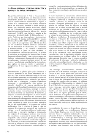 56
4.	¿Cómo gestionar el cambio para evitar y
controlar los daños ambientales?
La gestión ambiental en el Perú se ha desarrollado
de una forma desigual entre los diferentes sectores
involucrados. Dentro de la autoridad de cada sector,
se han creado unidades responsables de regular el
control de la contaminación y del manejo ambiental.
Entre los principales, tenemos el sector Energía y
Minas, que desarrolla normas sectoriales basadas
en las Evaluaciones de Impacto Ambiental (EIA),
Gestión Ambiental y Planes de Adecuación y Manejo
Ambiental (PAMA), que incluyen además a los
subsectores de electricidad y de hidrocarburos; y el
sector Ambiente, que ha actualizado e implementado
los Estándares de Calidad Ambiental (ECA) y Límites
Máximos Permisibles (LMP) para aguas con diferente
uso, suelos de uso agrícola y aire. Además de ellos,
se han establecido también unidades ambientales
en los Ministerios de Producción, de Transportes
y Comunicaciones, y de Vivienda, Construcción
y Saneamiento. A pesar de estos esfuerzos, el
acercamiento de los diferentes sectores a la gestión
y control de la contaminación ambiental en el Perú,
ha demostrado debilidades y vacíos importantes, que
incluyen variaciones en el desarrollo de regulaciones
apropiadas para proteger el ambiente a través de cada
sector, y una limitada capacidad de las instituciones
para aplicar de manera efectiva y garantizar el
cumplimiento de esas regulaciones (Banco Mundial,
2007)
Probablemente, el primer paso para solucionar el
delicado problema de los daños ambientales en el
Perú, sea crear un marco normativo integral, adecuado
a la realidad económica y social de todos los mineros,
grandesypequeños,formaleseinformales,quepermita
regular todo el proceso de extracción, tratamiento,
transporte y comercialización. Esto implica, por
ejemplo, simplificar de manera significativa los
mecanismos de formalización para mineros artesanales
filonianos de zonas desérticas, restringir el uso de
sustancias tóxicas, como el mercurio y cianuro fuera
de plantas formales de tratamiento de minerales, e
impulsar la construcción de plantas de procesamiento
de alta tecnología y formalizar las existentes para
ejercerunmayorcontrolygestiónambiental.Sobreeste
último aspecto, existen instrumentos administrativos,
como los planes de cierre de actividades mineras y
los de descontaminación y tratamiento de pasivos
ambientales. Con el objetivo de llevar a cabo un
esquema de restauración ambiental, que consiste en
mitigar y revertir los efectos dañinos en los diferentes
ecosistemas, es necesario planificar e implementar
un conjunto de estrategias y acciones para mejorar
las condiciones y recuperar la calidad del ambiente
degradado. Estas acciones pueden estar dirigidas a
recuperar completamente las condiciones originales
del ecosistema, a estabilizar las funciones ambientales
alteradas y recuperar aquella capacidad que provea
del mayor provecho productivo o económico para la
población. Las estrategias que se elijan deben estar de
acuerdo al tipo de contaminación y a la magnitud del
daño producido por el pasivo ambiental que se quiere
remediar.
El marco normativo e instrumentos administrativos
descritos líneas arriba, no solo deben estar orientados
a mitigar y remediar el deterioro ambiental, sino
también a prevenir las principales causas de los
desastres ecológicos producidos por la actividad
minera. En muchos casos, la magnitud de estos
desastres se ha visto incrementada por la actitud
negligente de las empresas y administraciones, la
presencia de poblaciones cercanas, las características
específicas y fragilidad de los ecosistemas donde
se ubican las explotaciones mineras, la inexistencia
de planes e instalaciones de emergencia, la falta de
un plan de ordenación del territorio y la dilatada
actividad minera en el área de explotación. Entre
las medidas que deben adoptarse están asegurar la
existencia y correcta elaboración de los estudios de
impacto ambiental (EIA) apropiados para la zona de
explotación; realizar los estudios técnicos adecuados
para evitar errores en el diseño, y consecuente
fallo de las estructuras, como instalaciones, presas,
escombreras y pilas de lixiviación, utilizadas para el
almacenamiento de residuos; aplicar la tecnología
más avanzada disponible para el proceso completo
de explotación de minerales; y utilizar las medidas de
protección ambiental pertinentes relacionadas con los
posibles riesgos en el lugar de explotación (Rodríguez
et al., 2009).
Una estrategia económicamente atractiva para
gestionar los PAM dispersos en el país, y mejorar la
calidad de vida de las poblaciones que viven cerca
de ellos, es la que ha propuesto la empresa estatal
Activos Mineros, a través de la licitación de estas áreas
para recuperar los minerales del residuo a un costo
ventajoso. Hoy en día, existen cerca de 130 millones
de toneladas de PAM acumuladas por más de 50 años
de actividad minera, y que contienen altos niveles de
plomo y zinc, que representan un gran interés debido
a los significativos precios que han alcanzado estos
metales. Así, este proceso significaría un beneficio
social donde las regalías percibidas por el Estado,
serían destinadas a las poblaciones comprometidas.
Esta iniciativa implica un diagnóstico estratégico que
permita identificar y llevar a cabo objetivos específicos
vinculados con los lineamientos políticos nacionales, a
fin de diseñar los indicadores para el seguimiento de
sus avances.
La remediación de relaves y desperdicios mineros,
debe ser abordada con procedimientos basados
en tecnologías limpias, que no solo incorporen los
métodos físicos y químicos tradicionales, sino la
aplicación de nuevos horizontes tecnológicos, como
la nanotecnología y la tecnología de los materiales,
orientadas a la elaboración de nanoestructuras y
biopolímeros eficientes en la remoción de metales de
aguas y suelos. En combinación con esta aproximación,
se presenta una alternativa muy utilizada en todo
 