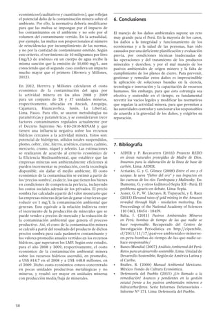 58
económicos (cualitativos y cuantitativos), que reflejan
el potencial daño de la contaminación minera sobre el
ambiente. Por ello, la normativa debería modificarse
para que las multas se impongan por el impacto de
los contaminantes en el ambiente y no solo por el
volumen del contaminante vertido. En la actualidad,
por ejemplo, las multas son proporcionales al número
de reincidencias por incumplimiento de las normas,
y no por la cantidad de contaminante emitido. Según
este criterio, el vertimiento de 10 miligramos por litro
(mg/L) de arsénico en un cuerpo de agua recibe la
misma sanción que la emisión de 10,000 mg/L, aun
conociendo que el segundo caso conlleva un impacto
mucho mayor que el primero (Herrera y Millones,
2012).
En 2012, Herrera y Millones calcularon el costo
económico de la contaminación del agua por
la actividad minera en los años 2008 y 2009
para un conjunto de 28 y 37 unidades mineras,
respectivamente, ubicadas en Ancash, Arequipa,
Cajamarca, Huancavelica, Junín, La Libertad,
Lima, Pasco. Para ello, se usaron metodologías no
paramétricas y paramétricas, y se consideraron trece
factores contaminantes regulados actualmente por
el Decreto Supremo No. 010-2010-MINAM y que
tienen una influencia negativa sobre los recursos
hídricos cercanos a la actividad minera. Estos son:
potencial de hidrógeno, sólidos totales suspendidos,
plomo, cobre, zinc, hierro, arsénico, cianuro, cadmio,
mercurio, cromo, níquel y selenio. Las estimaciones
se realizaron de acuerdo al criterio económico de
la Eficiencia Medioambiental, que establece que las
empresas mineras son ambientalmente eficientes si
pueden incrementar su producción, con la tecnología
disponible, sin dañar el medio ambiente. El costo
económico de la contaminación se estimó a partir de
los ‘precios sombra’, es decir, los que tienen los bienes
en condiciones de competencia perfecta, incluyendo
los costos sociales además de los privados. El precio
sombra fue calculado a partir del valor monetario que
las empresas mineras dejarían de ganar si tuvieran que
reducir en 1 mg/L la contaminación ambiental que
generan. Esto equivale a la relación indirecta entre
el incremento de la producción de minerales que se
puede vender a precios de mercado y la reducción de
la contaminación ambiental que genera el proceso
productivo. Así, el costo de la contaminación minera
se calculó a partir del resultado del producto de dichos
precios sombra para cada parámetro contaminante y
los valores promedio anuales vertidos en los recursos
hídricos, que superaron los LMP. Según este estudio,
para el año 2008 y 2009, respectivamente, el costo
económico de la contaminación ambiental minera
sobre los recursos hídricos ascendió, en promedio,
a US$ 814.7 en el 2008 y a US$ 448.8 millones, en
el 2009. Dicho costo económico estuvo concentrado
en pocas unidades productivas metalúrgicas y no
mineras, y resultó ser mayor en unidades mineras
con producción media/baja de minerales.
6.	Conclusiones
El manejo de los daños ambientales supone un reto
muy grande para el Perú. En la mayoría de los casos,
los daños a la integridad y funcionamiento de los
ecosistemas y a la salud de las personas, han sido
causados por una deficiente planificación y evaluación
previa, por condiciones técnicas inadecuadas de
las operaciones y del tratamiento de los productos
minerales y desechos, y por el mal manejo de los
pasivos ambientales de origen minero y la falta de
cumplimiento de los planes de cierre. Para prevenir,
gestionar y remediar estos daños es imprescindible
la aplicación de soluciones basadas en la ciencia,
tecnología e innovación y la capacitación de recursos
humanos. Sin embargo, para que esta estrategia sea
efectiva y sostenible en el tiempo, es fundamental
revertir los vacíos legales y modificar las normativas
que regulan la actividad minera, para que permitan a
las autoridades controlar y sancionar a los responsables
de acuerdo a la gravedad de los daños, y exigirles su
reparación.
7.	Bibliografía
•	 AIDER y P. Recavarren (2011) Proyecto REDD
en áreas naturales protegidas de Madre de Dios.
Insumos para la elaboración de la línea de base de
carbón. Lima: AIDER.
•	 Arriarán, G. y C. Gómez (2008) Entre el oro y el
azogue: la ueva “fiebre del oro” y sus impactos en
las cuencas de los ríos Tambopata y Malinosky. En:
Damonte, G. y otros (editores) Sepia XII - Perú: El
problema agrario en debate. Lima: Sepia.
•	 Asner, G. P., W. Llactayo, R. Tupayachi, y E. Raez
(2013) Elevated rates of gold mining in the Amazon
revealed through high - resolution moitoring. En:
Proceedings of the National Academy of Sciences
110 (46), 18454 - 18459.
•	 Balta, J. (2011) Pasivos Ambientales Mineros
en Perú: bombas de tiempo de las que nadie se
hace responsable. Recuperado del Centro de
Investigación Periodística en http://ciperchile.
cl/2011/11/17/pasivos-ambientales-mineros-
en-peru-bombas-de-tiempo-de-las-que-nadie-se-
hace-responsable/
•	 Banco Mundial (2007) Análisis Ambiental del Perú:
Retos para un desarrollo sostenible. Lima: Unidad de
Desarrollo Sostenible, Región de América Latina y
el Caribe.
•	 Brañes, R. (2000) Manual Ambiental Mexicano.
México: Fondo de Cultura Económica.
•	 Defensoría del Pueblo (2015) ¡Un llamado a la
remediación! Avances y pendientes en la gestión
estatal frente a los pasivos ambientales mineros e
hidrocarburíferos. Serie Informes Defensoriales -
Informe Nº 171. Lima: Defensoría del Pueblo.
 