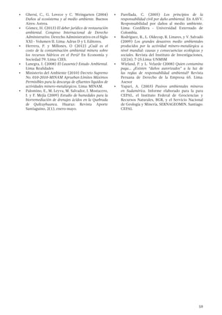 59
•	 Ghersi, C., G. Lovece y C. Weingarten (2004)
Daños al ecosistema y al medio ambiente. Buenos
Aires: Astrea.
•	 Gómez, H. (2013) El deber jurídico de restauración
ambiental. Congreso Internacional de Derecho
Administrativo. Derecho Administrativo en el Siglo
XXI - Volumen II. Lima: Adrus D y L Editores.
•	 Herrera, P. y Millones, O (2012) ¿Cuál es el
costo de la contaminación ambiental minera sobre
los recursos hídricos en el Perú? En Economía y
Sociedad 79. Lima: CIES.
•	 Lanegra, I. (2008) El (ausente) Estado Ambiental.
Lima: Realidades
•	 Ministerio del Ambiente (2010) Decreto Supremo
No. 010-2010-MINAM Aprueban Límites Máximos
Permisibles para la descarga de efluentes líquidos de
actividades minero-metalúrgicos. Lima: MINAM.
•	 Palomino, E., M. Leyva, M. Salvador, J. Mostacero,
J. y F. Mejía (2009) Estudio de humedales para la
biorremediación de drenajes ácidos en la Quebrada
de Quilcayhuanca. Huaraz: Revista Aporte
Santiaguino, 2(1), enero-mayo.
•	 Parellada, C. (2005) Los principios de la
responsabilidad civil por daño ambiental. En AAVV.
Responsabilidad por daños al medio ambiente.
Lima: Cordillera - Universidad Externado de
Colombia.
•	 Rodríguez, R., L. Oldecop, R. Linares, y V. Salvadó
(2009) Los grandes desastres medio ambientales
producidos por la actividad minero-metalúrgica a
nivel mundial: causas y consecuencias ecológicas y
sociales. Revista del Instituto de Investigaciones,
12(24), 7-25.Lima: UNMSM
•	 Wieland, P. y L. Velarde (2008) Quien contamina
paga… ¿Existen “daños autorizados” a la luz de
las reglas de responsabilidad ambiental? Revista
Peruana de Derecho de la Empresa 65. Lima:
Asesor
•	 Yupari, A. (2003) Pasivos ambientales mineros
en Sudamérica. Informe elaborado para la para
CEPAL, el Instituto Federal de Geociencias y
Recursos Naturales, BGR, y el Servicio Nacional
de Geología y Minería, SERNAGEOMIN. Santiago:
CEPAL
 