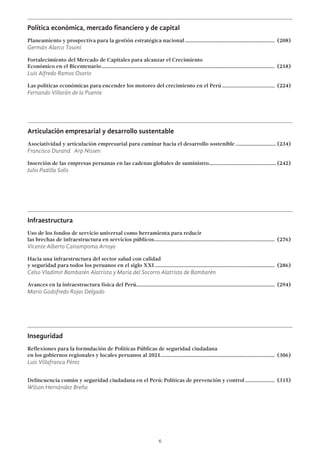 6
Política económica, mercado financiero y de capital
Planeamiento y prospectiva para la gestión estratégica nacional.................................................................... (208)
Germán Alarco Tosoni
Fortalecimiento del Mercado de Capitales para alcanzar el Crecimiento
Económico en el Bicentenario.................................................................................................................................. (218)
Luis Alfredo Ramos Osorio
Las políticas económicas para encender los motores del crecimiento en el Perú........................................ (224)
Fernando Villarán de la Puente
Articulación empresarial y desarrollo sustentable
Asociatividad y articulación empresarial para caminar hacia el desarrollo sostenible............................... (234)
Francisco Durand Arp Nissen
Inserción de las empresas peruanas en las cadenas globales de suministro................................................... (242)
Julio Padilla Solís
Infraestructura
Uso de los fondos de servicio universal como herramienta para reducir
las brechas de infraestructura en servicios públicos.......................................................................................... (276)
Vicente Alberto Cairampoma Arroyo
Hacia una infraestructura del sector salud con calidad
y seguridad para todos los peruanos en el siglo XXI.......................................................................................... (286)
Celso Vladimir Bambarén Alatrista y María del Socorro Alatrista de Bambarén
Avances en la infraestructura física del Perú........................................................................................................ (294)
Mario Godofredo Rojas Delgado
Inseguridad
Reflexiones para la formulación de Políticas Públicas de seguridad ciudadana
en los gobiernos regionales y locales peruanos al 2021...................................................................................... (306)
Luis Villafranca Pérez
Delincuencia común y seguridad ciudadana en el Perú: Políticas de prevención y control....................... (315)
Wilson Hernández Breña
 