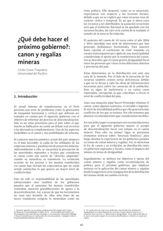 60
¿Qué debe hacer el
próximo gobierno?:
canon y regalías
mineras	
Carlos Casas Tragadora
Universidad del Pacífico
1.	Introducción1
El actual sistema de transferencias en el Perú
presenta una serie de problemas como la generación
de inequidad horizontal y vertical que deberán ser
tomados en cuenta por el siguiente gobierno con el
objetivo de reformar del proceso de descentralización.
Este es un tema prioritario para el país sobre el que
mucho se habla pero no existe un debate real en torno
a las alternativas a implementarse. Uno de los aspectos
ineludibles es el canon y sus posibilidades de reforma.
El contexto macroeconómico actual del país tampoco
es el más favorable: la caída de las utilidades de las
empresas mineras y paralización de proyectos mineros.
Adicionalmente a ello, se encuentra la percepción de
las autoridades regionales y locales que consideran
el canon como una suerte de “derecho adquirido”
cuando su naturaleza es transitoria. La evolución
reciente de los precios y los montos transferidos
vía canon han elevado las expectativas que no están
siendo satisfechas lo que genera un mayor nivel de
conflictividad.
Esto no sólo es responsabilidad de las autoridades
subnacionales sino también de los gobiernos
pasados que al aumentar los montos transferidos
realizaban anuncios grandilocuentes de apoyo a la
descentralización. Así, a pesar de que los incrementos
no eran una decisión de ellos sino fruto de un
factor totalmente exógeno lo mostraban como un
1  El autor agradece la excelente colaboración del equipo del Centro
de Minería y Sostenibilidad (CEMS) de la Universidad del Pacífico: la
investigadora asociada Silvana Huanqui, y las asistentes Alexandra Málaga
y Diana Grimaldi para la realización de este documento. Cualquier falla es
responsabilidad absoluta del autor.
éxito político. Ello despertó, como ya se mencionó,
expectativas con respecto a los recursos fiscales,
debido a que no se explicó que estos recursos eran de
carácter cíclico y temporal. Es así que si ahora caen
los recursos a ser distribuidos, la acusación recurrente
será que el Gobierno Nacional se ha quedado con los
recursos fiscales, sin caer en la cuenta de la realidad: el
tamaño de la torta se ha reducido.
El aumento del canon de 10 veces entre el año 2004
y 2012 introdujo una serie de distorsiones que han
generado desbalances horizontales. Para muestra
basta calcular el coeficiente de Gini2
tomando en
cuenta el presupuesto per cápita de una municipalidad
considerando el aporte por la transferencia del canon.
Así se descubre que el canon genera desigualdad fiscal
entre las personas que viven en los diferentes distritos
y provincias del país.
Estas distorsiones en la distribución son solo una
cara de la moneda. Por el lado de la ejecución de los
recursos también existen serias deficiencias debido
a que no se llevan a cabo las obras de infraestructura
necesarias para cubrir las carencias de la población.
Esto es signo de ineficiencia y en varios casos
reportados, corrupción, lo que contribuye a elevar el
nivel de conflictividad del país.
Ante esta situación ¿Qué hacer? Pretender eliminar el
canon, como algunos sostienen, es inviable e ingenuo.
El nivel de inestabilidad política que ello generaría más
conflictos de los que ya existen. Por ello tenemos que
plantear recomendaciones que consideramos factibles.
En este policy paper se proponen tres recomendaciones
para que el siguiente gobierno mejore el arreglo
de descentralización fiscal con énfasis en el canon
minero. Para ello, en primer lugar se presentan
elementos teóricos sobre “herencia histórica”, para
luego abordar la experiencia de los gobiernos pasados
en temas de canon minero y regalías. Así, se menciona
la ley de canon y su evolución, su distribución tanto
en gobiernos regionales y locales, como el impacto del
mismo en temas de desigualdad.
Seguidamente, se definen los objetivos y metas del
canon minero y regalías como recomendación de
política para el próximo gobierno; que implican
mejoras en la aplicación del canon minero y regalías
desdelasugerenciaenlareasignacióndeladistribución
del mismo desde un cambio en la ley.
2  El coeficiente de Gini es un indicador que brinda una medida de
desigualdad en la distribución de recursos. Toma valores entre 0 a 1 y
mientras más cercano a 1 habrá mayor desigualdad. En la aplicación que se
le da en este policy paper los recursos distribuidos se refieren al canon per
cápita.
 