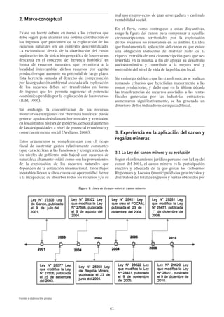 61
2.	Marco conceptual
Existe un fuerte debate en torno a los criterios que
debe seguir para alcanzar una óptima distribución de
los ingresos que provienen de la explotación de los
recursos naturales en un contexto descentralizado.
La racionalidad detrás de la distribución del canon
según criterios de ubicación geográfica de los recursos
descansa en el concepto de ‘herencia histórica’ en
forma de recursos naturales, que permitiría a la
localidad intercambiar dichos recursos por capital
productivo que aumente su potencial de largo plazo.
Esta herencia sumada al derecho de compensación
por la degradación ambiental asociada a la explotación
de los recursos deben ser transferidos en forma
de ingreso que les permita regenerar el potencial
económico perdido por la explotación de los recursos
(Bahl, 1999).
Sin embargo, la concentración de los recursos
monetarios en regiones con “herencia histórica” puede
generar agudos desbalances horizontales y verticales,
en los distintos niveles de gobierno, debido al aumento
de las desigualdades a nivel de potencial económico y
consecuentemente social (Arellano, 2008).
Estos argumentos se complementan con el riesgo
fiscal de sustentar gastos relativamente constantes
(que caracterizan a las funciones y competencias de
los niveles de gobierno más bajos) con recursos de
naturaleza altamente volátil como son los provenientes
de la explotación de los recursos naturales que
dependen de la cotización internacional. Estos flujos
inestables llevan a altos costos de oportunidad frente
a la incapacidad de absorber todos los recursos y/o su
mal uso en proyectos de gran envergadura y casi nula
rentabilidad social.
En el Perú, como contrapeso a estas disyuntivas,
surge la figura del canon para compensar a aquellas
circunscripciones territoriales por la explotación
de los recursos no renovables en su ámbito. La idea
que fundamenta la aplicación del canon es que existe
una obligación ineludible de destinar parte de la
riqueza extraída de una circunscripción para que sea
invertida en la misma, a fin de apoyar su desarrollo
socioeconómico y contribuir a la mejora real y
sostenible del nivel de vida de la población local.
Sin embargo, debido a que las transferencias se realizan
tomando criterios que benefician mayormente a las
zonas productoras, y dado que en la última década
las transferencias de recursos asociados a las rentas
fiscales generadas por las industrias extractivas
aumentaron significativamente, se ha generado un
deterioro de los indicadores de equidad fiscal.
3.	Experiencia en la aplicación del canon y
regalías mineras
3.1 La Ley del canon minero y su evolución
Según el ordenamiento jurídico peruano con la Ley del
canon del 2001, el canon minero es la participación
efectiva y adecuada de la que gozan los Gobiernos
Regionales y Locales (municipalidades provinciales y
distritales) del total de ingresos y rentas obtenidos por
Figura 1: Línea de tiempo sobre el canon minero
 