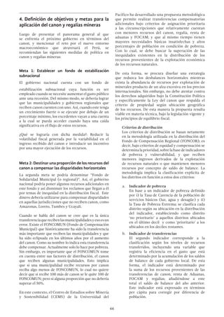 66
4.	Definición de objetivos y metas para la
aplicación del canon y regalías mineras
Luego de presentar el panorama general al que
se enfrenta el próximo gobierno en términos del
canon, y mencionar el reto por el nuevo entorno
macroeconómico que atravesará el Perú, se
recomiendan las siguientes medidas de política en
canon y regalías mineras:
Meta 1: Establecer un fondo de estabilización
subnacional
El gobierno nacional cuenta con un fondo de
estabilización subnacional cuya función es ser
empleado cuando se necesite aumentar el gasto público
ante una recesión. Del mismo modo, se debería lograr
que las municipalidades y gobiernos regionales que
reciben canon cuenten con uno. Así, cuando este tenga
un crecimiento fuerte o se ejecute por debajo de un
porcentaje mínimo, los excedentes vayan a una cuenta
a la cual se pueda acceder cuando haya una caída
significativa en el flujo de estos recursos.
¿Qué se lograría con dicha medida?: Reducir la
volatilidad fiscal generada por la variabilidad en el
ingreso recibido del canon e introducir un incentivo
por una mayor ejecución de los recursos.
Meta 2: Destinar una proporción de los recursos del
canon a compensar las disparidades horizontales
La segunda meta se podría denominar “Fondo de
Solidaridad Municipal (o regional)”. Así, el gobierno
nacional podría poner algunos recursos adicionales en
este fondo y así disminuir los reclamos que llegan a él
por temas de inequidad en la distribución fiscal. Este
dinero debería utilizarse para compensar disparidades
en aquellas jurisdicciones que no reciben canon, como
Amazonas, Loreto, Tumbes y Ucayali.
Cuando se habla del canon se cree que es la única
transferenciaquerecibenlasmunicipalidadesyesoesun
error. Existe el FONCOMUN (Fondo de Compensación
Municipal) que históricamente ha sido la transferencia
más importante que reciben las municipalidades y que
ha sido eclipsada en los últimos años por el aumento
del canon. Como su nombre lo indica esta transferencia
debe compensar. Actualmente solo lo hace por pobreza.
Sin embargo, es importante que el FONCOMUN tome
en cuenta entre sus factores de distribución, el canon
que reciben algunas municipalidades. Esto implica
que si una municipalidad recibe recursos por canon
reciba algo menos de FONCOMUN, lo cual no quiere
decir que si recibe 100 más de canon se le quite 100 de
FONCOMUN; pero sí alguna proporción que no debería
superar el 50%.
En este contexto, el Centro de Estudios sobre Minería
y Sostenibilidad (CEMS) de la Universidad del
Pacífico ha desarrollado una propuesta metodológica
que permite realizar transferencias compensatorias
adicionales bajo criterios de asignación prioritaria
a las circunscripciones que relativamente cuentan
con menores recursos del canon, regalía, renta de
aduanas y FOCAM; y que al mismo tiempo tienen
mayores necesidades básicas insatisfechas y altos
porcentajes de población en condición de pobreza.
Con lo cual, se debe buscar la superación de las
inequidades existentes en la distribución de los
recursos provenientes de la explotación económica
de los recursos naturales.
De esta forma, se procura diseñar una estrategia
que reduzca los desbalances horizontales mientras
exista la abundancia de recursos por explotación de
minerales producto de un alza excesiva en los precios
internacionales. Sin embargo, no debe atentar contra
los derechos adquiridos bajo la Constitución Política
y específicamente la Ley del canon que respalda el
criterio de propiedad según ubicación geográfica
de los recursos. De esta manera la propuesta resulta
viable en materia técnica, bajo la legislación vigente y
los principios de equilibrio fiscal.
	 Criterios de distribución
	 Los criterios de distribución se basan netamente
en la metodología utilizada en la distribución del
Fondo de Compensación Regional (FONCOR); es
decir, bajo criterios de equidad y compensación se
determinalaprioridad,sobrelabasedeindicadores
de pobreza y vulnerabilidad, y que reciben
menores ingresos derivados de la explotación
de recursos naturales o que mantienen menores
recursos por concepto de saldo de balance. La
metodología implica la clasificación explícita de
los distritos en función a estos dos criterios:
a.	 Indicador de pobreza
	 En base a un indicador de pobreza definido
por i) la Tasa de Carencia de la población de
servicios básicos (luz, agua y desagüe) y ii)
la Tasa de Pobreza Extrema; se clasifica cada
distrito según su ubicación en la distribución
del indicador, estableciendo como distrito
‘no prioritario’ a aquellos distritos ubicados
en el último decil y como ‘prioritario’ a los
ubicados en los deciles restantes.
b.	 Indicador de transferencias
	 El segundo indicador corresponde a la
clasificación según los niveles de recursos
transferidos, incluyendo una variable que
registra la eficiencia en el gasto que está
determinado por la acumulación de los saldos
de balance de cada gobierno local. De esta
forma, el indicador está determinado por
la suma de los recursos provenientes de las
transferencias de canon, renta de Aduanas,
FOCAM y regalías; añadiéndose a este
total el saldo de balance del año anterior.
Este indicador está expresado en términos
per cápita para corregir por diferencia de
población.
 