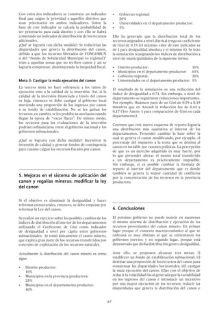 67
Con estos dos indicadores se construye un indicador
final que asigne la prioridad a aquellos distritos que
sean prioritarios en ambos indicadores. Sobre la
base de este indicador se calcula la probabilidad de
ser prioritario para cada distrito y con ello se habrá
construido un indicador de distribución de los recursos
adicionales.
¿Qué se lograría con dicha medida?: Se reducirían las
disparidades que genera la distribución del canon,
debido a que los recursos liberados de FONCOMUN
o del “Fondo de Solidaridad Municipal (o regional)”
irían a aquellas zonas que no reciben canon y así se
lograría compensar, disminuyendo la inequidad fiscal.
Meta 3: Castigar la mala ejecución del canon
La tercera meta no hace referencia a los ratios de
ejecución sino a la calidad de la inversión. Así, si la
calidad de la inversión financiada a través del canon
es baja, entonces se debe castigar al gobierno local
moviendo una proporción de los ingresos por canon
a su fondo de estabilización. No se les quitan los
recursos, en cambio, se les prohíbe su uso hasta cuando
llegue la época de “vacas flacas”. De mismo modo,
los recursos para las evaluaciones de la inversión
podrían cofinanciarse entre el gobierno nacional y los
gobiernos subnacionales.
¿Qué se lograría con dicha medida?: Incentivar la
inversión de calidad y generar fondos de contingencia
para cuando caigan los recursos fiscales por canon.
5.	Mejoras en el sistema de aplicación del
canon y regalías mineras: modificar la ley
del canon
Si el objetivo es disminuir la desigualdad y hacer
reformas estructurales, entonces, se debe empezar por
reformar la Ley del canon.
Se realizó un ejercicio sobre los posibles cambios de los
índices de distribución al interior de los departamentos
utilizando el Coeficiente de Gini como indicador
de desigualdad a nivel per cápita entre gobiernos
subnacionales. Se tomó únicamente el canon minero,
que explica gran parte de los recursos transferidos por
concepto de explotación de los recursos naturales.
Actualmente la distribución del canon minero es como
sigue:
•	 Distrito productor: 				
10%
•	 Municipios en la provincia productora: 	
25%
•	 Municipios en el departamento productor:	
40%
•	 Gobierno regional:				
20%
•	 Universidades en el departamento productor:
•	 5%
Ello ha generado que la distribución total de los
recursos asignados a nivel distrital tenga un coeficiente
de Gini de 0.75 (el máximo valor de este indicador es
de 1 para desigualdad absoluta y el mínimo 0). Se hizo
la simulación reasignando los índices de distribución a
nivel de municipalidades de la siguiente forma:
•	 Distrito productor: 				10%
•	 Municipios en el departamento productor:	 65%
•	 Gobierno regional:				20%
•	 Universidades en el departamento productor:	 5%
El resultado de la simulación es una reducción del
índice de desigualdad a 0,71. Sin embargo, a nivel de
departamento se registraron reducciones importantes.
Por ejemplo, Huánuco pasó de un Gini de 0,59 a 0,19
mientras que en Ancash la reducción fue de 0,44 a
0,17 (Ver Anexo 1 para comparación de Gini en cada
departamento).
Creemos que este nuevo esquema de reparto lograría
una distribución más equitativa al interior de los
departamentos. Pretender cambiar la base sobre la
cual se genera el canon modificando, por ejemplo, el
porcentaje del impuesto a la renta que se destina al
canon es inviable por razones políticas. La percepción
de que es un derecho adquirido es muy fuerte, por
lo que pretender alterar el monto total transferido
a un departamento es prácticamente imposible.
Sin embargo, si es posible cambiar la fórmula de
reparto al interior del departamento que es donde
también se genera la mayor cantidad de conflictos
por la concentración de los recursos en la provincia
productora.
6.	Conclusiones
El próximo gobierno no puede insistir en mantener
el mismo sistema de distribución y ejecución de los
recursos provenientes del canon minero. En primer
lugar porque el contexto macroeconómico al que se
enfrenta es muy distinto al que se enfrentaron los
gobiernos previos; y en segundo lugar, porque está
demostrado que dicha distribución genera desigualdad.
Ante ello, se proponen alcanzar tres metas: i)
establecer un fondo de estabilización subnacional; ii)
destinar una proporción de los recursos del canon para
compensar las disparidades horizontales; iii) castigar
la mala ejecución del canon. Ellas con el objetivo de
reducir la volatilidad fiscal generada por la variabilidad
en los ingresos del canon e introducir un incentivo
por una mayor ejecución de los recursos; reducir las
disparidades que genera la distribución del canon e
 