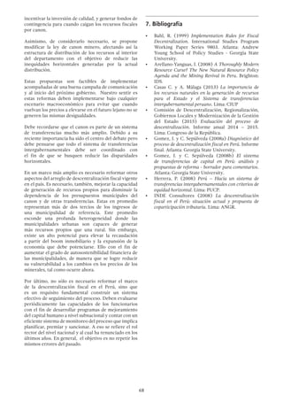 68
incentivar la inversión de calidad, y generar fondos de
contingencia para cuando caigan los recursos fiscales
por canon.
Asimismo, de considerarlo necesario, se propone
modificar la ley de canon minero, afectando así la
estructura de distribución de los recursos al interior
del departamento con el objetivo de reducir las
inequidades horizontales generadas por la actual
distribución.
Estas propuestas son factibles de implementar
acompañadas de una buena campaña de comunicación
y al inicio del próximo gobierno. Nuestro sentir es
estas reformas deben implementarse bajo cualquier
escenario macroeconómico para evitar que cuando
vuelvan los precios a elevarse en el futuro lejano no se
generen las mismas desigualdades.
Debe recordarse que el canon es parte de un sistema
de transferencias mucho más amplio. Debido a su
reciente importancia ha sido el centro del debate pero
debe pensarse que todo el sistema de transferencias
intergubernamentales debe ser coordinado con
el fin de que se busquen reducir las disparidades
horizontales.
En un marco más amplio es necesario reformar otros
aspectos del arreglo de descentralización fiscal vigente
en el país. Es necesario, también, mejorar la capacidad
de generación de recursos propios para disminuir la
dependencia de los presupuestos municipales del
canon y de otras transferencias. Estas en promedio
representan más de dos tercios de los ingresos de
una municipalidad de referencia. Este promedio
esconde una profunda heterogeneidad donde las
municipalidades urbanas son capaces de generar
más recursos propios que una rural. Sin embargo,
existe un alto potencial para elevar la recaudación
a partir del boom inmobiliario y la expansión de la
economía que debe potenciarse. Ello con el fin de
aumentar el grado de autosostenibilidad financiera de
las municipalidades, de manera que se logre reducir
su vulnerabilidad a los cambios en los precios de los
minerales, tal como ocurre ahora.
Por último, no sólo es necesario reformar el marco
de la descentralización fiscal en el Perú, sino que
es un requisito fundamental construir un sistema
efectivo de seguimiento del proceso. Deben evaluarse
periódicamente las capacidades de los funcionarios
con el fin de desarrollar programas de mejoramiento
del capital humano a nivel subnacional y contar con un
eficiente sistema de monitoreo del proceso que implica
planificar, premiar y sancionar. A eso se refiere el rol
rector del nivel nacional y al cual ha renunciado en los
últimos años. En general, el objetivo es no repetir los
mismos errores del pasado.
7.	Bibliografía
•	 Bahl, R. (1999) Implementation Rules for Fiscal
Decentralization. International Studies Program
Working Paper Series 9803. Atlanta: Andrew
Young School of Policy Studies - Georgia State
University.
•	 Arellano-Yanguas, J. (2008) A Thoroughly Modern
Resource Curse? The New Natural Resource Policy
Agenda and the Mining Revival in Peru. Brighton:
IDS.
•	 Casas C. y A. Málaga (2013) La importancia de
los recursos naturales en la generación de recursos
para el Estado y el Sistema de transferencias
intergubernamental peruano. Lima: CIUP
•	 Comisión de Descentralización, Regionalización,
Gobiernos Locales y Modernización de la Gestión
del Estado (2015) Evaluación del proceso de
descentralización. Informe anual 2014  –  2015.
Lima: Congreso de la República.
•	 Gomez, J. y C. Sepúlveda (2008a) Diagnóstico del
proceso de descentralización fiscal en Perú. Informe
final. Atlanta: Georgia State University.
•	 Gomez, J. y C. Sepúlveda (2008b) El sistema
de transferencias de capital en Perú: análisis y
propuestas de reforma - borrador para comentarios.
Atlanta: Georgia State University.
•	 Herrera, P. (2008) Perú – Hacia un sistema de
transferencias intergubernamentales con criterios de
equidad horizontal. Lima: PUCP.
•	 INDE Consultores (2008) La descentralización
fiscal en el Perú: situación actual y propuesta de
coparticipación tributaria. Lima: ANGR.
 