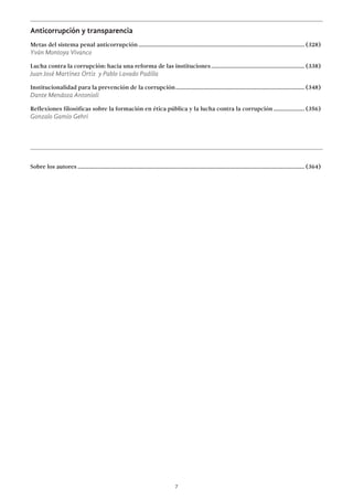 7
Anticorrupción y transparencia
Metas del sistema penal anticorrupción................................................................................................................. (328)
Yván Montoya Vivanco
Lucha contra la corrupción: hacia una reforma de las instituciones................................................................ (338)
Juan José Martínez Ortiz y Pablo Lavado Padilla
Institucionalidad para la prevención de la corrupción........................................................................................ (348)
Dante Mendoza Antonioli
Reflexiones filosóficas sobre la formación en ética pública y la lucha contra la corrupción...................... (356)
Gonzalo Gamio Gehri
Sobre los autores.......................................................................................................................................................... (364)
 