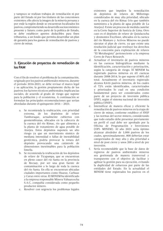 74
y tampoco se realizan trabajos de remediación ni por
parte del Estado ni por los titulares de las concesiones
existentes; ello afecta la imagen de la minería peruana y
por ende la región donde se encuentran localizados los
pasivos,comprometiendosudesarrollosocioeconómico
presente y futuro; como parte de la política de Estado,
se debe establecer aportes deducibles para fines
tributarios, a un fondo que permita desarrollar un plan
de garantía para los gastos de remediación de pasivos y
cierre de minas.
3.	Ejecución de proyectos de remediación de
los PAM
Con el fin de resolver el problema de la contaminación,
originado por los pasivos ambientales mineros, durante
el periodo 2016-2021; se debe revisar el marco legal
y su aplicación; la gestión propiamente dicha de los
pasivos; los factores técnicos ambientales; implicancias
sociales, de acuerdo al grado de riesgo que supone
para la población y el ecosistema. A continuación se
formulan las principales recomendaciones que serían
abordadas durante el quinquenio 2016 – 2021.
a.	 Se recomienda la reubicación, con prioridad
extrema, de los depósitos de relave
Tamboraque, actualmente cubiertos con
geomembranas, ubicados en la cabecera de
la cuenca del río Rímac, río que alimenta a
la planta de tratamiento de agua potable de
Atarjea. Estos depósitos suponen un alto
riesgo ya que un movimiento sísmico de
mediana intensidad o fallas de inestabilidad
geotécnica, podría provocar la rotura del
depósito provocando una catástrofe de
dimensiones inestimables para la población
limeña.
b.	 Se recomienda la reubicación de los depósitos
de relave de Ticapampa, que se encuentran
en pleno cauce del río Santa en la provincia
de Recuay, por ser una gran fuente de
contaminación a lo largo de toda la cuenca
del río Santa. En ella se encuentran ubicadas
ciudades importantes como Huaraz, Carhuaz
y Caraz entre otras. El MINEM ha identificado
a la empresa responsable Minera Yahuarcocha
S.A.C, compañía considerada como pequeño
productor minero.
c.	 Resolver con urgencia los problemas legales
existentes que impiden la remediación
de depósitos de relaves de Millotingo
considerados de muy alta prioridad, ubicado
en la cuenca del río Rímac (río que también
suministra a la planta de agua potable de La
Atarjea). Existe un proceso de medida cautelar
en la Corte Superior de Justicia de Lima. Otro
caso es el depósito de relave de Quiulacocha
y desmontes Excélsior, ubicados en la cuenca
del río Mantaro y Activos Mineros no puede
ejecutar el plan de cierre, ya que existe una
resolución judicial que restituye los derechos
de la concesión para explotación de relaves
“El Metalurgista” perteneciente a la empresa
Cerro de Pasco Research.
d.	 Actualizar el inventario de pasivos mineros
en las cuencas hidrográficas mediante la
identificación, caracterización y priorización,
según la categoría de riesgo. El MINEM ha
registrado pasivos mineros en 65 cuencas
durante 2008-2014, lo que supone el 80% del
total. Actualmente el inventario registrado
alcanza 8,616 pasivos mineros, de los cuales
el 72% están identificados, caracterizados
y priorizados lo cual es una condición
fundamental para ser considerados como
parte de un proyecto de inversión pública
(PIP), según el sistema nacional de inversión
pública (SNIP).
e.	 Intensificar de manera eficaz y eficiente la
remediación de pasivos mineros en la etapa de
cierre de minas, conforme establece el SNIP
y las normas del sector minero, considerando
que todo estudio debe presentar previamente
un perfil el cual debe ser aprobado por la
Oficina de Programación e Inversiones
(OPI- MINEM). Al año 2021 sería óptimo
alcanzar alrededor de 1,000 pasivos de los
cuales, aproximadamente, 800 deberían estar
categorizados de muy alta y alta prioridad a
nivel de post cierre y unos 200 a nivel de pre
inversión.
f.	 Sería recomendable que la base de datos de
registros de pasivos ambientales mineros
sea gestionada de manera transversal y
transparente con el objetivo de facilitar y
agilizar la gestión para su ejecución, evitando
la duplicidad de esfuerzos por parte de las
entidades del Estado. En la actualidad el
MINEM tiene registrados los pasivos en el
 