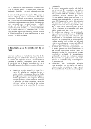 76
y a la gobernanza como elementos determinantes
en el desarrollo social y económico de países con
sociedades divididas y con altos índices de pobreza.
Es importante la priorización de los PAM, según el
tipo de peligro y tipo de consecuencia. Se deberá
considerar los riesgos, de acuerdo al tipo de peligro
que existe o que podría existir en el futuro según los
componentes físicos y químicos. Estos riesgos pueden
tener efectos adversos a la salud humana y ecológica
(riesgos a la salud de animales domésticos, cultivos,
vida acuática, vida silvestre). Los pasivos ambientales
son la fuente potencial de contaminación a la salud
y por ello en la priorización de los pasivos mineros
se deberá considerar la seguridad humana, la salud
humana y la salud ecológica.
5.	Estrategias para la remediación de los
PAM
Una vez analizada y evaluada la situación de los
diferentes pasivos ambientales mineros y, teniendo
en cuenta los aspectos técnicos, socioeconómicos
y legales, se considera conveniente aplicar una serie
de estrategias que se detallan a continuación, con la
finalidad de alcanzar los objetivos y metas definidas.
a.	 Establecer un plan estratégico 2016-2021 a
través del MINEM, en coordinación con el
sector privado, para alcanzar las metas fijadas
de los proyectos de remediación de los pasivos
mineros priorizando por categorías de riesgo
para garantizar el cuidado del medio ambiente,
la seguridad y la salud ciudadana. Hacer más
eficiente y eficaz la gestión de los pasivos,
contribuyendo a la obtención de recursos
financieros.
b.	 Se sugiere una gestión mucho más ágil de
los proyectos de remediación de pasivos
mineros que están enmarcados dentro del
SNIP, simplificando los trámites y exigiendo
contenidos técnicos mínimos, para hacer
factible la ejecución de estos proyectos en el
quinquenio programado. De lo contrario será
muy difícil alcanzar las metas determinadas.
Actualmente la ejecución de este tipo de
proyectos tiene una duración promedio entre
8 y 13 años para el estudio de perfil, plan de
cierre, expediente técnico y ejecución y otros
5 años para la etapa post cierre.
c.	 Es fundamental disponer de profesionales
especializados, principalmente en el MINEM.
Ello pasa por crear un perfil adecuado a las
necesidades de las diferentes actividades que
involucra a los proyectos de remediación y
en base a dicho perfil realizar una selección
exigente con planes de permanencia laboral,
además de la capacitación y motivación.
d.	 El Estado debe promover conjuntamente con
el sector privado el reaprovechamiento de
los pasivos ambientales mineros como una
forma de remediación. Esto generaría ingresos
económicos, reduciría la contaminación
ambiental y evitaría los problemas sociales.
Actualmente, la participación del sector
privado en la remediación y cierre de pasivos
es muy limitada.
e.	 Desarrollar una metodología eficiente
para actualizar los inventarios de pasivos
mineros según categorías de riesgo y grado
de vulnerabilidad. Para ello se debe disponer
 