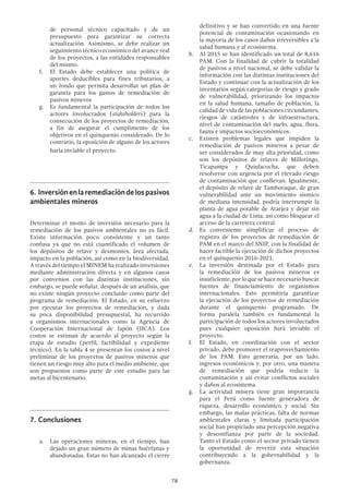78
de personal técnico capacitado y de un
presupuesto para garantizar su correcta
actualización. Asimismo, se debe realizar un
seguimiento técnico económico del avance real
de los proyectos, a las entidades responsables
del mismo.
f.	 El Estado debe establecer una política de
aportes deducibles para fines tributarios, a
un fondo que permita desarrollar un plan de
garantía para los gastos de remediación de
pasivos mineros
g.	 Es fundamental la participación de todos los
actores involucrados (stakeholders) para la
consecución de los proyectos de remediación,
a fin de asegurar el cumplimento de los
objetivos en el quinquenio considerado. De lo
contrario, la oposición de alguno de los actores
haría inviable el proyecto.
6.	 Inversiónenlaremediacióndelospasivos
ambientales mineros
Determinar el monto de inversión necesario para la
remediación de los pasivos ambientales no es fácil.
Existe información poco consistente y un tanto
confusa ya que no está cuantificado el volumen de
los depósitos de relave y desmontes, área afectada,
impacto en la población, así como en la biodiversidad.
A través del tiempo el MINEM ha realizado inversiones
mediante administración directa y en algunos casos
por convenios con las distintas instituciones, sin
embargo, se puede señalar, después de un análisis, que
no existe ningún proyecto concluido como parte del
programa de remediación. El Estado, en su esfuerzo
por ejecutar los proyectos de remediación, y dada
su poca disponibilidad presupuestal, ha recurrido
a organismos internacionales como la Agencia de
Cooperación Internacional de Japón (JICA). Los
costos se estiman de acuerdo al proyecto según la
etapa de estudio (perfil, factibilidad y expediente
técnico). En la tabla 4 se presentan los costos a nivel
preliminar de los proyectos de pasivos mineros que
tienen un riesgo muy alto para el medio ambiente, que
son propuestos como parte de este estudio para las
metas al bicentenario.
7.	Conclusiones
a.	 Las operaciones mineras, en el tiempo, han
dejado un gran número de minas huérfanas y
abandonadas. Estas no han alcanzado el cierre
definitivo y se han convertido en una fuente
potencial de contaminación ocasionando en
la mayoría de los casos daños irreversibles a la
salud humana y al ecosistema.
b.	 Al 2015 se han identificado un total de 8,616
PAM. Con la finalidad de cubrir la totalidad
de pasivos a nivel nacional, se debe validar la
información con las distintas instituciones del
Estado y continuar con la actualización de los
inventarios según categorías de riesgo y grado
de vulnerabilidad, priorizando los impactos
en la salud humana, tamaño de población, la
calidaddevidadelaspoblacionescircundantes,
riesgos de catástrofes y de infraestructura,
nivel de contaminación del suelo, agua, flora,
fauna e impactos socioeconómicos.
c.	 Existen problemas legales que impiden la
remediación de pasivos mineros a pesar de
ser considerados de muy alta prioridad, como
son los depósitos de relaves de Millotingo,
Ticapampa y Quiulacocha, que deben
resolverse con urgencia por el elevado riesgo
de contaminación que conllevan. Igualmente,
el depósito de relave de Tamboraque, de gran
vulnerabilidad ante un movimiento sísmico
de mediana intensidad, podría interrumpir la
planta de agua potable de Atarjea y dejar sin
agua a la ciudad de Lima, así como bloquear el
acceso de la carretera central.
d.	 Es conveniente simplificar el proceso de
registro de los proyectos de remediación de
PAM en el marco del SNIP, con la finalidad de
hacer factible la ejecución de dichos proyectos
en el quinquenio 2016-2021.
e.	 La inversión destinada por el Estado para
la remediación de los pasivos mineros es
insuficiente,porloquesehacenecesariobuscar
fuentes de financiamiento de organismos
internacionales. Esto permitiría garantizar
la ejecución de los proyectos de remediación
durante el quinquenio programado. De
forma paralela también es fundamental la
participación de todos los actores involucrados
pues cualquier oposición hará inviable el
proyecto.
f.	 El Estado, en coordinación con el sector
privado, debe promover el reaprovechamiento
de los PAM. Esto generaría, por un lado,
ingresos económicos y, por otro, una manera
de remediación que podría reducir la
contaminación y así evitar conflictos sociales
y daños al ecosistema.
g.	 La actividad minera tiene gran importancia
para el Perú como fuente generadora de
riqueza, desarrollo económico y social. Sin
embargo, las malas prácticas, falta de normas
ambientales claras y limitada participación
social han propiciado una percepción negativa
y desconfianza por parte de la sociedad.
Tanto el Estado como el sector privado tienen
la oportunidad de revertir esta situación
contribuyendo a la gobernabilidad y la
gobernanza.
 