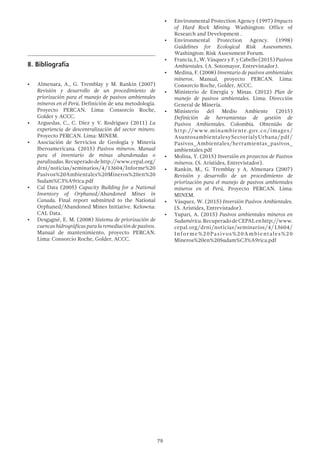 79
8.	Bibliografía
•	 Almenara, A., G. Tremblay y M. Rankin (2007)
Revisión y desarrollo de un procedimiento de
priorización para el manejo de pasivos ambientales
mineros en el Perú. Definición de una metodología.
Proyecto PERCAN. Lima: Consorcio Roche,
Golder y ACCC.
•	 Arguedas, C., C. Díez y V. Rodriguez (2011) La
experiencia de descentralización del sector minero.
Proyecto PERCAN. Lima: MINEM.
•	 Asociación de Servicios de Geología y Minería
Iberoamericana. (2015) Pasivos mineros. Manual
para el inventario de minas abandonadas o
paralizadas.Recuperadodehttp://www.cepal.org/
drni/noticias/seminarios/4/13604/Informe%20
Pasivos%20Ambientales%20Mineros%20en%20
Sudam%C3%A9rica.pdf
•	 Cal Data (2005) Capacity Building for a National
Inventory of Orphaned/Abandoned Mines in
Canada. Final report submitted to the National
Orphaned/Abandoned Mines Initiative. Kelowna:
CAL Data.
•	 Desgagné, E. M. (2008) Sistema de priorización de
cuencas hidrográficas para la remediación de pasivos.
Manual de mantenimiento, proyecto PERCAN.
Lima: Consorcio Roche, Golder, ACCC.
•	 Environmental Protection Agency (1997) Impacts
of Hard Rock Mining. Washington: Office of
Research and Development .
•	 Environmental Protection Agency. (1998)
Guidelines for Ecological Risk Assessments.
Washington: Risk Assessment Forum.
•	 Francia,J.,W.VásquezyF.yCabello(2015)Pasivos
Ambientales. (A. Sotomayor, Entrevistador).
•	 Medina, F. (2008) Inventario de pasivos ambientales
mineros. Manual, proyecto PERCAN. Lima:
Consorcio Roche, Golder, ACCC.
•	 Ministerio de Energía y Minas. (2012) Plan de
manejo de pasivos ambientales. Lima: Dirección
General de Minería.
•	 Ministerio del Medio Ambiente (2015)
Definición de herramientas de gestión de
Pasivos Ambientales. Colombia. Obtenido de
http://www.minambiente.gov.co/images/
AsuntosambientalesySectorialyUrbana/pdf/
Pasivos_Ambientales/herramientas_pasivos_
ambientales.pdf
•	 Molina, Y. (2015) Inversión en proyectos de Pasivos
mineros. (S. Arístides, Entrevistador).
•	 Rankin, M., G. Tremblay y A. Almenara (2007)
Revisión y desarrollo de un procedimiento de
priorización para el manejo de pasivos ambientales
mineros en el Perú, Proyecto PERCAN. Lima:
MINEM.
•	 Vásquez, W. (2015) Inversión Pasivos Ambientales.
(S. Arístides, Entrevistador).
•	 Yupari, A. (2015) Pasivos ambientales mineros en
Sudamérica.RecuperadodeCEPALenhttp://www.
cepal.org/drni/noticias/seminarios/4/13604/
Informe%20Pasivos%20Ambientales%20
Mineros%20en%20Sudam%C3%A9rica.pdf
 