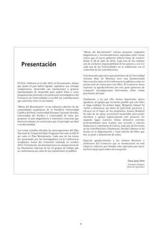 8
Presentación
El Perú celebrará en el año 2021 su bicentenario. ¿Hasta
qué punto el país habrá logrado capitalizar sus ventajas
comparativas, desarrollar sus instituciones y generar
oportunidades de desarrollo para todos? Estas y otras
preguntas han motivado a los profesores investigadores del
Consorcio de Universidades a escribir las contribuciones
que usted hoy tiene en sus manos.
“Metas del Bicentenario” es un esfuerzo colectivo de las
comunidades académicas de la Pontificia Universidad
Católica del Perú, Universidad Peruana Cayetano Heredia,
Universidad del Pacífico y Universidad de Lima por
proponer al país diagnósticos y soluciones concretas que
merecen tomarse en cuenta para que el país logre un sitial
a escala mundial.
Los temas tratados abordan las preocupaciones del Plan
Nacional de Competitividad, Programa País ante la OECD
así como el Plan Bicentenario. Cada uno de los textos
fue presentado por los investigadores en la Conferencia
Académica Anual del Consorcio realizada en octubre
2015. Ciertamente, las presentaciones se enriquecieron de
las discusiones internas de los 12 grupos de trabajo que
se conformaron así como de las exposiciones en público.
“Metas del Bicentenario” intenta proponer originales
diagnósticos y recomendaciones sopesadas sobre temas
claves que el nuevo gobierno deberá tratar de resolver
desde el 28 de julio de 2016. Cada uno de los trabajos
son de exclusiva responsabilidad de los autores y a la vez
cada una de las Universidades no se solidarizan con el
contenido de las contribuciones.
Una mención especial es que profesores de la Universidad
Antonio Ruiz de Montoya tuvo una desinteresada
intervención tanto en la Conferencia Académica como en
producción de textos para este libro. El Consorcio desea
expresar su agradecimiento por este gesto generoso de
compartir investigaciones interesantes sobre temas
gravitantes del país.
Finalmente, y no por ello, menos importante, deseo
agradecer al equipo que ha hecho posible que este libro
se haga realidad. En primer lugar, Margarita Salazar ha
vuelto a demostrar sus dotes de pulcritud, paciencia y
eficacia en el logro de los propósitos. Jessica Bendezú
ha sido de un apoyo secretarial invalorable para poder
movilizar y apoyar logísticamente este proyecto. En
segundo lugar, Lorenzo Oimas demostró extremo
profesionalismo para realizar una revisión y edición
minuciosa y respetuosa de todos y cada uno de los textos
de los contribuyentes. Finalmente, Nicolás Cabieses se ha
lucido en la diagramación y final edición del libro que
hoy se pone a disposición de todos.
Especial agradecimiento a los señores Rectores y
profesores del Consorcio que se involucraron en este
esfuerzo colectivo por brindar más esperanza por hacer
un Perú mejor para todos sin excepción.
Lima, junio 2016
Enrique Vásquez
Director Ejecutivo
 
