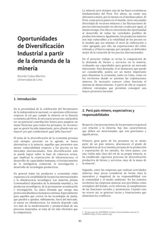 80
Oportunidades
de Diversificación
Industrial a partir
de la demanda de la
minería
Ricardo Cubas Martins
Universidad de Lima
1.	Introducción
En la proximidad de la celebración del bicentenario
de la independencia nacional, es oportuno reflexionar
respecto al rol que cumple la minería en la historia
económica del Perú. Es necesario proyectar cuál podría
ser su potencial contribución futura para asegurar un
mejor bienestar para todos los peruanos. Se reconoce
que su aporte ha sido importante, pero ¿Puede este ser
mayor? ¿en qué condiciones? ¿qué debe hacerse?
El tema de la diversificación de la economía peruana
está siempre presente en la agenda, se busca
alternativas a la minería, aquellas que presenten una
menor vulnerabilidad respecto a los precios en los
mercados internacionales. Esta diversificación solo
se puede lograr sobre la base de esfuerzos serios,
que implican la construcción de infraestructura, el
desarrollo de capacidades humanas, el fortalecimiento
de la inteligencia comercial, la investigación y
desarrollo de tecnologías productivas.
En general todos los productos y economías están
expuestas a la variabilidad de los precios internacionales
y la obsolescencia tecnológica. Las materias primas
(commodities) dependen de la demanda mundial y, los
productos tecnológicos, de la permanente actualización
e investigación. La única fórmula que otorga una
protecciónabsolutaeslamejoracontinua.Especialmente
para aquellos que corren en las tecnologías de punta,
que pueden y quedan, súbitamente, fuera del mercado,
al entrar en obsolescencia. La minería depende cada
vez más de la modernización y productividad de sus
procesos mejorados, se trata de ser más eficientes que
la competencia.
La minería será siempre una de las bases económicas
fundamentales del Perú. Por ahora, no existe una
alternativa mejor, por lo menos en el mediano plazo. El
Perú, como pocos países en el mundo, tiene una amplia
diversidad de recursos mineros y las fluctuaciones de
precios internacionales no afectan a todos por igual, al
mismotiempo.Porelloesconvenientedaroportunidad
al desarrollo de todas las variedades posibles de
producción minera. Igualmente, los productos mineros
son más vulnerables a la volatilidad de los precios en
la medida que sea mínimo el nivel de elaboración o
valor agregado, por ello, las exportaciones del cobre
refinado y el hierro esponja, por ejemplo, se defienden
mejor de la variación de los precios internacionales.
En el presente trabajo se revisa la composición de
la demanda de bienes y servicios en la minería,
evaluando sus capacidades para generar un mercado
interesante. Esta demanda, si se demuestra que puede
ser considerable, podría ser un motor importante
para dinamizar la economía, tanto en Lima, como en
los territorios donde se asientan las explotaciones
mineras. Es necesario conocer cómo funciona el
sistema de abastecimiento. A partir de ello se requiere
elaborar estrategias que permitan conseguir una
mayor presencia nacional.
2.	Perú país minero, expectativas y
responsabilidades
Respecto a las percepciones de los peruanos en general
con relación a la minería, hay dos características
que deben ser mencionadas, que son gravitantes y
significativas.
Primero, gran parte de los peruanos no se siente
parte de un país minero, desconocen el grado de
dependencia de la economía peruana de la producción
y exportación de los metales. En otros países, con
una visión más clara del rol de su propia minería, se
ha establecido vigorosos procesos de diversificación
productiva de bienes y servicios, muy de la mano de
la minería1
.
Segundo, entre las empresas que realizan actividades
mineras, muy pocas consideran de forma clara la
naturaleza y magnitud de su responsabilidad con
la comunidad y el medio ambiente. En los remotos
territorios las empresas mineras son percibidas como
reemplazo del Estado, en lo referente al cumplimiento
de las funciones sociales y promotoras. Cuando esto
no ocurre así, se generan vacíos y frustraciones que
alimentan los conflictos.
1  Ver los casos de AUSTMINE en http://www.austmine.com.au/) y
CAMESE (http://www.camese.org/
 