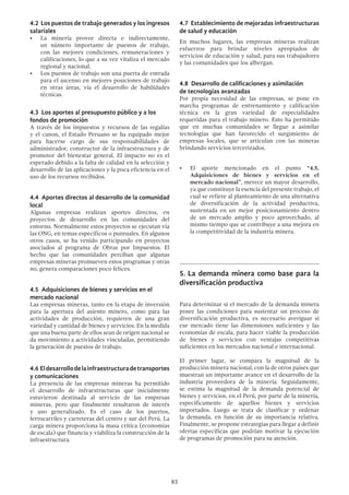 83
4.2 Los puestos de trabajo generados y los ingresos
salariales
•	 La minería provee directa e indirectamente,
un número importante de puestos de trabajo,
con las mejores condiciones, remuneraciones y
calificaciones, lo que a su vez vitaliza el mercado
regional y nacional.
•	 Los puestos de trabajo son una puerta de entrada
para el ascenso en mejores posiciones de trabajo
en otras áreas, vía el desarrollo de habilidades
técnicas.
4.3 Los aportes al presupuesto público y a los
fondos de promoción
A través de los impuestos y recursos de las regalías
y el canon, el Estado Peruano se ha equipado mejor
para hacerse cargo de sus responsabilidades de
administrador, constructor de la infraestructura y de
promotor del bienestar general. El impacto no es el
esperado debido a la falta de calidad en la selección y
desarrollo de las aplicaciones y la poca eficiencia en el
uso de los recursos recibidos.
4.4 Aportes directos al desarrollo de la comunidad
local
Algunas empresas realizan aportes directos, en
proyectos de desarrollo en las comunidades del
entorno. Normalmente estos proyectos se ejecutan vía
las ONG, en temas específicos o puntuales. En algunos
otros casos, se ha venido participando en proyectos
asociados al programa de Obras por Impuestos. El
hecho que las comunidades perciban que algunas
empresas mineras promueven estos programas y otras
no, genera comparaciones poco felices.
4.5 Adquisiciones de bienes y servicios en el
mercado nacional
Las empresas mineras, tanto en la etapa de inversión
para la apertura del asiento minero, como para las
actividades de producción, requieren de una gran
variedad y cantidad de bienes y servicios. En la medida
que una buena parte de ellos sean de origen nacional se
da movimiento a actividades vinculadas, permitiendo
la generación de puestos de trabajo.
4.6 Eldesarrollodelainfraestructuradetransportes
y comunicaciones
La presencia de las empresas mineras ha permitido
el desarrollo de infraestructuras que inicialmente
estuvieron destinada al servicio de las empresas
mineras, pero que finalmente resultaron de interés
y uso generalizado. Es el caso de los puertos,
ferrocarriles y carreteras del centro y sur del Perú. La
carga minera proporciona la masa crítica (economías
de escala) que financia y viabiliza la construcción de la
infraestructura.
4.7 Establecimiento de mejoradas infraestructuras
de salud y educación
En muchos lugares, las empresas mineras realizan
esfuerzos para brindar niveles apropiados de
servicios de educación y salud, para sus trabajadores
y las comunidades que los albergan.
4.8 Desarrollo de calificaciones y asimilación
de tecnologías avanzadas
Por propia necesidad de las empresas, se pone en
marcha programas de entrenamiento y calificación
técnica en la gran variedad de especialidades
requeridas para el trabajo minero. Esto ha permitido
que en muchas comunidades se llegue a asimilar
tecnologías que han favorecido el surgimiento de
empresas locales, que se articulan con las mineras
brindando servicios tercerizados.
•	 El aporte mencionado en el punto “4.5.
Adquisiciones de bienes y servicios en el
mercado nacional”, merece un mayor desarrollo,
ya que constituye la esencia del presente trabajo, el
cual se refiere al planteamiento de una alternativa
de diversificación de la actividad productiva,
sustentada en un mejor posicionamiento dentro
de un mercado amplio y poco aprovechado, al
mismo tiempo que se contribuye a una mejora en
la competitividad de la industria minera.
5.	La demanda minera como base para la
diversificación productiva
Para determinar si el mercado de la demanda minera
posee las condiciones para sustentar un proceso de
diversificación productiva, es necesario averiguar si
ese mercado tiene las dimensiones suficientes y las
economías de escala, para hacer viable la producción
de bienes y servicios con ventajas competitivas
suficientes en los mercados nacional e internacional.
El primer lugar, se compara la magnitud de la
producción minera nacional, con la de otros países que
muestran un importante avance en el desarrollo de la
industria proveedora de la minería. Seguidamente,
se estima la magnitud de la demanda potencial de
bienes y servicios, en el Perú, por parte de la minería,
específicamente de aquellos bienes y servicios
importados. Luego se trata de clasificar y ordenar
la demanda, en función de su importancia relativa.
Finalmente, se propone estrategias para llegar a definir
ofertas específicas que podrían motivar la ejecución
de programas de promoción para su atención.
 