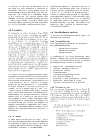 89
La cobertura de ese mercado insatisfecho no es
una tarea fácil, debe planificarse el desarrollo de
capacidades competitivas internacionales, este es un
pre-requisito para acceder a ese importante mercado.
Dado que casi el 100% de la producción minera
va a la exportación, las empresas mineras están
obligadas a mantener niveles adecuados de eficiencia
y competitividad. Similar exigencia se traslada a sus
proveedores. La formación de clusters de proveedores
será una opción obligada para lograr este propósito.
6.1 Antecedentes
La instalación de Export Processing Zones (EPZ)
forma parte de recientes experiencias en aquellos
países que buscan generar polos de desarrollo, dentro
de líneas de producción estratégicas, en áreas clave
de sus territorios, con producciones orientadas
principalmente a la exportación. Cientos de estas EPZ
se han establecido en la China, India, Taiwan, Corea
del Sur, etc. El fundamento conceptual es generar
economías de localización y de escala, al concentrar
en un espacio definido del territorio, lo mejor de
la infraestructura y de las capacidades productivas,
reduciendo al mínimo los costos comerciales, de
movilización y espera. Al concentrar varias empresas
altamenteespecializadasenunaurbanizaciónindustrial,
se desarrollan externalidades en base a la cooperación
y complementación. La formación de conglomerados
facilita el acceso y asimilación de la tecnología, permite
obtener insumos, servicios y equipamiento de menores
precios y mejor calidad. Se facilita la negociación desde
la posición de un conglomerado.
En el Perú la construcción de parques industriales fue
unaexperienciafallida.Entrelascausassepuedeseñalar
la falta de continuidad en el empeño, la incapacidad de
evolucionar en el sentido de las cambiantes realidades
y por sustentarse más en cuestiones de imagen
política que en ideas pragmáticas. La construcción
de parques industriales se inició en las décadas de los
años 60 y 70, casi al mismo tiempo en el Perú, Corea,
Taiwan, Uruguay y muchos otros países. Nacieron
bajo la sombrilla de la estrategia de la Sustitución de
Importaciones. Los parques industriales formaron
también parte de la política de descentralización,
proyectándose en varias ciudades importantes, sin el
acompañamiento de estrategias que movilicen todos
los complementos que aseguren integralidad en el
enfoque, construcción de economías de escala, calidad,
eficiencia y capitalización del conocimiento. Con el
tiempo, estos emprendimientos fueron quedando en
el abandono.
6.2 Los clusters
La mejor forma para procurar una mayor y mejor
participacióndelasempresasnacionales,enlacobertura
de la demanda de bienes y servicios de la minería, es
a través de la formación de clusters industriales para la
producción de bienes y servicios especializados.
El cluster es un conjunto de empresas organizadas, en
la forma de conglomerados, en los cuales se producen
sinergias, que maximizan el potencial del conjunto,
a partir de la posibilidad de complementarse y
compartir conocimientos, fuentes de tecnologías,
materias primas, canales de comercialización, redes
de proveedores y distribuidores, etc. Se posibilita
la convivencia armónica de grandes, medianas y
pequeñas empresas, cada una cumpliendo un rol
importante, bajo esquemas de especialización y
tercerización difundidos.
6.3 Contenido básico de los clusters
Se propone la instalación de dos tipos de clusters, con
sus respectivos contenidos:
6.3.1 Clusters industriales
Estos clusters estarían compuestos por las siguientes
especialidades industriales:
1.	 Industria metal-mecánica
2.	 Industria de la madera
3.	 Industria química
La producción de los clusters industriales estaría
orientada a la fabricación, reparación y mantenimiento
de equipos, así como el abastecimiento de insumos
para las siguientes actividades de la minería:
•	 Construcción y montaje de estructuras
•	 Molienda y transporte de material
•	 Perforación y voladura
•	 Excavación y carga
•	 Trabajo de laboratorio y aplicaciones
•	 Procesamiento del mineral
•	 Instalación y reparación de bombas y tuberías
•	 Iluminación y alimentación de energía
•	 Transporte y almacenamiento de materiales
6.3.2 Clusters de servicios
Las empresas que forman parte de los clusters de
servicios pueden trabajar dentro de esquemas de
outsourcing (tercerización) o de asesoría y consultoría,
a las empresas mineras. Estas labores las pueden
realizar dentro de las líneas especializadas de servicios
a la minería o dentro de las líneas de servicios técnicos
genéricos.
	 1. Servicios de Outsourcing / Consultoría técnica en
operaciones de minería
	 Dentro de las siguientes especialidades:
		 • Planeamiento de mina
		 • Desarrollo de proyectos de minado
		• Exploraciones
		 • Geotecnia y mineralogía
		 • Trabajo de campo
		• Perforación
		 • Cierre de mina
 
