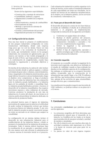 90
	 2. Servicios de Outsourcing / Asesoría técnica en
temas genéricos
	 Dentro de las siguientes especialidades:
		 • Construcción y montaje de estructuras
		 • Contabilidad, auditoría y seguros
		 • Adquisiciones a nombre de la empresa
minera
		 • Almacenamiento y manejo de combustibles
		 • Procesamiento de data
		 • Montaje y operación de sistemas de 		
	 comunicaciones
		 • Gestión y entrenamiento del personal
		 • Seguridad del personal en el trabajo
6.4 Configuración de los clusters
Para una fase inicial se propone el establecimiento
de dos parques industriales configurados no como
instalaciones individuales, donde cada empresa
tenga poco que ver con las demás. Parece ser más
sensato añadir a las economías de localización y
de escala, que normalmente existen en los parques
industriales, las economías de aglomeración, que, de
manera casi natural, se han venido propagando a lo
largo de todo el Perú y que luego pueden evolucionar
a la conformación de conglomerados, cuando haya
mejorado la organización y articulado objetivos y
estrategias.
En muchas de las industrias, la cadena de valor incluye
procesos iniciales donde se aplican equipos y realizan
actividadesdegranvaloryvolumen,comolafundición,
forja y maquinado en la industria metal mecánica, para
luego fabricar las partes y piezas fundamentales, luego
al añadirse otros componentes se llega al producto
final. En casi todas las industrias hay esta separación
entre la industria pesada habilitadora y la industria
ligera de los acabados de detalle y ensamblaje final.
La industria pesada habilitadora permite y favorece el
desarrollo de la industria ensambladora. Esa requiere
inversiones mayores y altos volúmenes de mercado.
Conviene promover la instalación de este tipo de
industrias en el centro del cluster, de esta forma en el
entorno podría desarrollarse la industria dedicada a la
elaboración de productos finales.
La principal barrera para el ingreso de industrias
proveedoras de equipos para la minería es la dificultad
de poder realizar la integración vertical, que incluya
los procesos básicos de industria pesada. Y, por otro
lado la industria pesada no puede concretarse porque
no existe un mercado en un volumen que asegure su
rentabilidad.
La configuración de un sistema óptimo incluye el
desarrollo de una urbanización industrial para el
establecimiento de las industrias básicas y donde se
promueve la instalación de las industrias de productos
terminados. Todo el sistema deberá funcionar bajo
la coordinación de un operador o autoridad central.
De esta manera será más eficiente la administración
y menos onerosa la inversión inicial en el proyecto.
Cada urbanización industrial se podría organizar en la
forma de barrios, en los cuales se instalarían industrias
de cada especialidad con todas sus vinculadas. Así se
tendría los barrios de las industrias metalmecánicas,
de la madera, de la industria química, de los servicios
de consultoría e informáticos, etc.
6.5 Fases para el desarrollo del cluster
El desarrollo del proyecto consta de tres fases básicas:
el estudio de viabilidad, el diseño de la urbanización
industrial y el programa de implementación.
Comprende la realización de las siguientes actividades:
a.	 Conformar un equipo básico de trabajo.
b.	 Realizar el diseño genérico del proyecto,
identificando los componentes centrales, los
componentes vinculados o asociados y los
servicios complementarios requeridos.
c.	 Definir la magnitud y las potenciales
localizaciones del proyecto.
d.	 Definir el tipo de organización, operador y
gestión estratégica que le debe corresponder a
cada urbanización industrial.
6.6 Inversión requerida
Al momento no es posible calcular la magnitud de la
inversión total requerida, esta deberá ser definida en
el estudio de viabilidad, cuando se haya realizado los
diseños en los múltiples aspectos de la configuración.
Sin embargo, se estima que se va a requerir inversión
pública recuperable, para la construcción de la
urbanización que puede llegar a los US$ 70 millones
para 100 Has., que incluya pistas veredas lozas en cada
lote, además de los servicios de agua, alcantarillado,
energía eléctrica, gas y comunicaciones.
Los estudios previos pueden requerir una inversión de
US$ 5 millones y se podrían realizar en un plazo de 6
a 12 meses.
7.	Conclusiones
Las principales conclusiones que podemos extraer
son las siguientes:
•	 La estructura orográfica del Perú determina una
predisposición natural para el desarrollo de la
minería. La Cordillera de los Andes es la fuente
para la producción de una gran variedad y cantidad
de metales y metaloides.
•	 Por ello la minería será, por muchos años más, la
actividad económica más importante en el Perú
y la fuente de recursos para gran parte de su
población.
•	 La puesta en valor de esta riqueza requiere
 