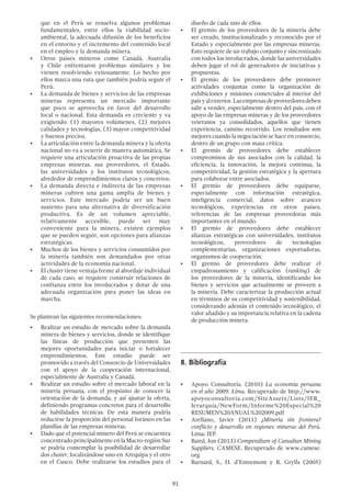 91
que en el Perú se resuelva algunos problemas
fundamentales, entre ellos la viabilidad socio-
ambiental, la adecuada difusión de los beneficios
en el entorno y el incremento del contenido local
en el empleo y la demanda minera.
•	 Otros países mineros como Canadá, Australia
y Chile enfrentaron problemas similares y los
vienen resolviendo exitosamente. Lo hecho por
ellos marca una ruta que también podría seguir el
Perú.
•	 La demanda de bienes y servicios de las empresas
mineras representa un mercado importante
que poco se aprovecha en favor del desarrollo
local o nacional. Esta demanda es creciente y va
exigiendo: (1) mayores volúmenes, (2) mejores
calidades y tecnologías, (3) mayor competitividad
y buenos precios.
•	 La articulación entre la demanda minera y la oferta
nacional no va a ocurrir de manera automática. Se
requiere una articulación proactiva de las propias
empresas mineras, sus proveedores, el Estado,
las universidades y los institutos tecnológicos,
alrededor de emprendimientos claros y concretos.
•	 La demanda directa e indirecta de las empresas
mineras cubren una gama amplia de bienes y
servicios. Este mercado podría ser un buen
sustento para una alternativa de diversificación
productiva. Es de un volumen apreciable,
relativamente accesible, puede ser muy
conveniente para la minera, existen ejemplos
que se pueden seguir, son opciones para alianzas
estratégicas.
•	 Muchos de los bienes y servicios consumidos por
la minería también son demandados por otras
actividades de la economía nacional.
•	 El cluster tiene ventaja frente al abordaje individual
de cada caso, se requiere construir relaciones de
confianza entre los involucrados y dotar de una
adecuada organización para poner las ideas en
marcha.
Se plantean las siguientes recomendaciones:
•	 Realizar un estudio de mercado sobre la demanda
minera de bienes y servicios, donde se identifique
las líneas de producción que presenten las
mejores oportunidades para iniciar o fortalecer
emprendimientos. Este estudio puede ser
promovido a través del Consorcio de Universidades
con el apoyo de la cooperación internacional,
especialmente de Australia y Canadá.
•	 Realizar un estudio sobre el mercado laboral en la
minería peruana, con el propósito de conocer la
orientación de la demanda, y así ajustar la oferta,
definiendo programas concretos para el desarrollo
de habilidades técnicas. De esta manera podría
reducirse la proporción del personal foráneo en las
planillas de las empresas mineras.
•	 Dado que el potencial minero del Perú se encuentra
concentrado principalmente en la Macro-región Sur
se podría contemplar la posibilidad de desarrollar
dos cluster, localizándose uno en Arequipa y el otro
en el Cusco. Debe realizarse los estudios para el
diseño de cada uno de ellos.
•	 El gremio de los proveedores de la minería debe
ser creado, institucionalizado y reconocido por el
Estado y especialmente por las empresas mineras.
Esto requiere de un trabajo conjunto y sincronizado
con todos los involucrados, donde las universidades
deben jugar el rol de generadores de iniciativas y
propuestas.
•	 El gremio de los proveedores debe promover
actividades conjuntas como la organización de
exhibiciones y misiones comerciales al interior del
paísyalexterior.Lasempresasdeproveedoresdeben
salir a vender, especialmente dentro del país, con el
apoyo de las empresas mineras y de los proveedores
veteranos ya consolidados, aquellos que tienen
experiencia, camino recorrido. Los resultados son
mejores cuando la negociación se hace en consorcio,
dentro de un grupo con masa crítica.
•	 El gremio de proveedores debe establecer
compromisos de sus asociados con la calidad, la
eficiencia, la innovación, la mejora continua, la
competitividad, la gestión estratégica y la apertura
para colaborar entre asociados.
•	 El gremio de proveedores debe equiparse,
especialmente con información estratégica,
inteligencia comercial, datos sobre avances
tecnológicos, experiencias en otros países,
referencias de las empresas proveedoras más
importantes en el mundo.
•	 El gremio de proveedores debe establecer
alianzas estratégicas con universidades, institutos
tecnológicos, proveedores de tecnologías
complementarias, organizaciones exportadoras,
organismos de cooperación.
•	 El gremio de proveedores debe realizar el
empadronamiento y calificación (ranking) de
los proveedores de la minería, identificando los
bienes y servicios que actualmente se proveen a
la minería. Debe caracterizar la producción actual
en términos de su competitividad y sostenibilidad,
considerando además el contenido tecnológico, el
valor añadido y su importancia relativa en la cadena
de producción minera.
8.	Bibliografía
•	 Apoyo Consultoría. (2010) La economía peruana
en el año 2009. Lima. Recuperado de http://www.
apoyoconsultoria.com/SiteAssets/Lists/JER_
Jerarquia/NewForm/Informe%20Especial%20
RESUMEN%20ANUAL%202009.pdf
•	 Arellano, Javier (2011) ¿Minería sin frontera?
conflicto y desarrollo en regiones mineras del Perú.
Lima: IEP.
•	 Baird, Jon (2013) Compendium of Canadian Mining
Suppliers. CAMESE. Recuperado de www.camese.
org
•	 Barnard, S., H. d’Entremont y R. Grylls (2005)
 