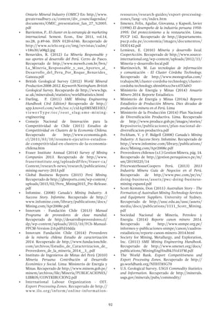 92
Ontario Mineral Industry (OMIC) En: http://www.
greatersudbury.ca/content/div_councilagendas/
documents/OMIC_presentation_Jan_27_%2005.
pdf
•	 Barrientos, P.. El cluster en la estrategia de marketing
internacional. Semest. Econ., Ene 2011, vol.14,
no.28, p.49-66. ISSN 0120-6346. Recuperado de
http://www.scielo.org.co/img/revistas/cadm/
v18n30/a08g2.jpg
•	 Benavides, R. (2012) La Minería Responsable y
sus aportes al desarrollo del Perú. Cerro de Pasco.
Recuperado de http://www.mzweb.com.br/bvn/
La_Mineria_Responsable_y_sus_Aportes_al_
Desarrollo_del_Peru_Por_Roque_Benavides_
Ganoza.pdf
•	 British Geological Survey (2012) World Mineral
Production2008-2012.KeyworthNottingham:British
Geological Survey. Recupeardo de http://www.bgs.
ac.uk/mineralsuk/statistics/worldStatistics.html
•	 Darling, P. (2011) SME Mining Engineering
Handbook (3rd Edition) Recuperado de http://
app.knovel.com/web/toc.v/cid:kpSMEMEHE5/
viewerType:toc/root_slug:sme-mining-
engineering
•	 Consejo Nacional de Innovación para la
Competitividad de Chile (2011) Estudios de
Competitividad en Clusters de la Economía Chilena.
Recuperado de http://www.economia.gob.
cl/2011/03/10/resumen-ejecutivo-estudios-
de-competitividad-en-clusters-de-la-economia-
chilena.htm
•	 Fraser Institute Annual (2014) Survey of Mining
Companies 2013. Recuperado de http://www.
fraserinstitute.org/uploadedFiles/fraser-ca/
Content/research-news/research/publications/
mining-survey-2013.pdf
•	 Global Business Reports (2015) Perú Mining.
Recuperado de http://gbreports.com/wp-content/
uploads/2015/02/Peru_Mining2015_Pre-Release.
pdf
•	 Infomine. (2008) Canada’s Mining Industry: A
Success Story. Infomine. Recuperado de http://
www.infomine.com/library/publications/docs/
Mining.com/Apr2008e.pdf
•	 Innovum - Fundación Chile (2013) Manual
Programa de proveedores de clase mundial.
Recuperado de http://desarrolloproveedores.cl/
dp/wp-content/uploads/2012/10/FCh-Manual-
PPCM-Version-2.0.pdf?d10dda
•	 Innovum Fundación Chile (2014) Proveedores
de la minería chilena Estudio de caracterización
2014. Recuperado de http://www.fundacionchile.
com/archivos/Estudio_de_Caracterizacion_de_
Proveedores_de_la_mineria_2014__1_.pdf
•	 Instituto de Ingenieros de Minas del Perú (2010)
Minería Peruana: Contribución al Desarrollo
Económico y Social. Lima: Ministerio de Energía y
Minas. Recuperado de http://www.minem.gob.pe/
minem/archivos/file/Mineria/PUBLICACIONES/
LIBROS/CONTRIBUCION2.pdf
•	 International Labour Organization - OIT.
Export Processing Zones. Recuperado de http://
www.ilo.org/inform/online-information-
resources/research-guides/export-processing-
zones/lang--en/index.htm
•	 Jimenez, Felix, Aguilar, Giovanna, y Kapsoli, Javier
(1998) El desempeño de la industria peruana 1950-
1995: Del proteccionismo a la restauración. Lima:
PUCP 142. Recuperado de http://departamento.
pucp.edu.pe/economia/images/documentos/
DDD142.pdf
•	 Lemieux, E. (2010) Minería y desarrollo local.
CooperAcción. Recuperado de http://www.source-
international.org/wp-content/uploads/2012/11/
Mineria-y-desarrollo-local.pdf
•	 Martinovich, M. Las tecnologías de información
y comunicación - El Cluster Córdoba Technology.
Recuperado de http://www.monografias.com/
trabajos38/cluster-cordoba-technology/cluster-
cordoba-technology.shtml#ixzz3wx4TOabO
•	 Ministerio de Energía y Minas (2014) Anuario
Minero 2014. Reporte Estadístico.
•	 Ministerio de Energía y Minas (2014a) Reporte
Estadístico de Producción Minera. Diez décadas de
producción minera en el Perú. Lima
•	 Ministerio de la Producción (2014) Plan Nacional
de Diversificación Productiva. Lima. Recuperado
de http://www.produce.gob.pe/images/stories/
Repositorio/publicaciones/plan-nacional-de-
diversificacion-productiva.pdf
•	 Peckham, V. y P. Bidgell (2008) Canada’s Mining
Industry: A Success Story. Infomine. Recuperado de
http://www.infomine.com/library/publications/
docs/Mining.com/Apr2008e.pdf
•	 Proveedores chilenos (s.f.) Gestion Minera, pág. 14.
Recuperado de http://gestion.peruquiosco.pe/m/
sm/20150225/14
•	 PricewaterhouseCoopers Perú. (2013) 2013
Industria Minera Guía de Negocios en el Perú.
Recuperado de http://www.pwc.com/pe/es/
doing-business/assets/pwc-doing-business-
mining-espanol.pdf
•	 Scott-Kemmis, Don (2011) Australian Story - The
Formation of Australian Mining Technology Services
and Equipment Suppliers. University of Sydney.
Recuperado de http://ussc.edu.au/ussc/assets/
media/docs/publications/1111_Scott_Mining.
pdf
•	 Sociedad Nacional de Minería, Petroleo y
Energía. (2014) Reporte canon minero 2014.
Recuperado de http://www.snmpe.org.pe/
informes-y-publicaciones-snmpe/canon/cuadros-
estadisticos/reporte-canon-minero-2014.html
•	 Society for Mining, Metallurgy, and Exploration,
Inc. (2011) SME Mining Engineering Handbook.
Recuperado de http://www.smenet.org/docs/
publications/MiningEngHndbk3Vol1FM.pdf
•	 The World Bank. Export Competitiveness and
Export Processing Zones. Recuperado de http://
go.worldbank.org/NJIHT85G70
•	 U.S. Geological Survey. USGS Commodity Statistics
and Information. Recuperado de http://minerals.
usgs.gov/minerals/pubs/commodity/
 
