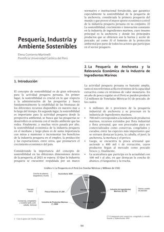 94
Pesquería, Industria y
Ambiente Sostenibles
Elena Conterno Martinelli
Pontificia Universidad Católica del Perú
1.	Introducción1
El concepto de sostenibilidad es de gran relevancia
para la actividad pesquera peruana. En primer
lugar, la sostenibilidad es crucial en lo que respecta
a la administración de las pesquerías y busca
fundamentalmente la estabilidad de las biomasas de
los diferentes recursos disponibles en nuestro mar a
lo largo del tiempo. En segundo lugar, la sostenibilidad
es importante para la actividad pesquera desde la
perspectiva ambiental, se busca que las pesquerías se
desarrollen en armonía con el medio ambiente que las
rodea. Finalmente, y muchas veces pasada por alto,
la sostenibilidad económica de la industria pesquera
en el mediano y largo plazo es de suma importancia
con miras a mantener e incrementar los beneficios
de la industria pesquera en el empleo, la producción
y las exportaciones, entre otros, que promueven el
crecimiento económico del país.
Considerando la importancia del concepto de
sostenibilidad en las diferentes dimensiones dentro
de la pesquería, al 2021 se espera: 1) Que la industria
pesquera se encuentre respaldada por un marco
1  Con el apoyo de Gisella Aragón
normativo e institucional fortalecido, que garantice
especialmente la sostenibilidad de la pesquería de
la anchoveta, considerada la primera pesquería del
mundo y que provee el mayor aporte económico a nivel
de la industria pesquera peruana en su conjunto; 2)
La sostenibilidad, crecimiento e innovación constante
en la industria de ingredientes marinos, cuyo insumo
principal es la anchoveta y donde los principales
productos que se obtienen son la harina y aceite de
pescado; así como 3) el fomento de la protección
ambiental por parte de todos los actores que participan
en el sector pesquero.
2.	La Pesquería de Anchoveta y la
Relevancia Económica de la Industria de
Ingredientes Marinos
La actividad pesquera peruana es bastante amplia,
tanto si nos referimos a ella en términos de la capacidad
extractiva como en términos de valor monetario. En
un año de pesca regular en el Perú se pueden producir
7,2 millones de Toneladas Métricas (t) de pescado, de
los cuales:
•	 6 millones de t provienen de la pesquería
industrial de anchoveta y se procesan en la
industria de ingredientes marinos;
•	 700 mil t corresponden a la industria de productos
marinos, recursos extraídos por flota industrial
y flota artesanal, que son procesados para ser
comercializados como conservas, congelados y
curados; entre las especies más importantes que
se extraen destacan la pota, la caballa, el jurel, la
anchoveta, la merluza y el perico;
•	 Luego, se encuentra la pesca artesanal que
asciende a 400 mil t de extracción, cuyos
productos llegan al mercado como pescado
fresco; y, finalmente,
•	 La acuicultura que participa en la actualidad con
100 mil t al año, en que destacan la concha de
abanico, el langostino y la trucha.
Industria de Ingredientes
Marinos, $2,700
Industria de Productos Marinos
(*), $980
Pesca Artesanal, $1,200
Acuicultura, $300Concha de abanico,
langostinos y trucha
Pescado
fresco
Conservas, congelados
y curados (pota, jurel,
caballa, merluza)
Harina y aceite
de pescado
Gráfico 1: La Pesquería en el Perú (en Tonelas Métricas y Millones de US$)
 