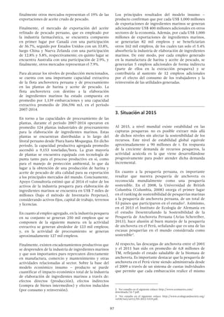 97
finalmente otros mercados representan el 19% de las
exportaciones de aceite crudo de pescado.
Finalmente, el mercado de exportación del aceite
refinado de pescado peruano, que es empleado por
la industria farmacéutica, se encuentra compuesto
en primer lugar por Canadá con una participación
de 36.7%, seguido por Estados Unidos con un 33.8%,
luego China y Nueva Zelanda con una participación
de 12.8% y 5.8%, respectivamente; en quinto lugar se
encuentra Australia con una participación de 2.9%, y
finalmente, otros mercados representan el 7.9%.
Para alcanzar los niveles de producción mencionados,
se cuenta con una importante capacidad extractiva
de la flota anchovetera peruana y de procesamiento
en las plantas de harina y aceite de pescado. La
flota anchovetera con destino a la elaboración
de ingredientes marinos ha estado compuesta en
promedio por 1,139 embarcaciones y una capacidad
extractiva promedio de 206,596 m3, en el período
2007-2014.
En torno a las capacidades de procesamiento de las
plantas, durante el período 2007-2014 operaron en
promedio 124 plantas industriales de procesamiento
para la elaboración de ingredientes marinos. Estas
plantas se encuentran distribuidas a lo largo del
litoral peruano desde Piura hasta Moquegua. En dicho
período, la capacidad productiva agregada promedio
ascendió a 9,153 toneladas/hora. La gran mayoría
de plantas se encuentra equipada con tecnología de
punta tanto para el proceso productivo en sí, como
para el manejo de protección ambiental, lo que da
lugar a la obtención de una producción de harina y
aceite de pescado de alta calidad para su exportación
a los principales mercados del mundo. Concisamente,
Apoyo Consultoría estimó que al 2014 el valor de los
activos de la industria pesquera para elaboración de
ingredientes marinos se encuentra en US$ 7 miles de
millones (bajo el método de Inventario Perpetuo),
considerando activos fijos, capital de trabajo, terrenos
y licencias.
En cuanto al empleo agregado, en la industria pesquera
en su conjunto se generan 250 mil empleos que se
componen de la siguiente manera: en la actividad
extractiva se generan alrededor de 123 mil empleos;
y, en la actividad de procesamiento se generan
aproximadamente 127 mil empleos.
Finalmente, existen encadenamientos productivos que
se desprenden de la industria de ingredientes marinos
y que son importantes pues repercuten directamente
en manufactura, comercio y mantenimiento y otras
actividades relacionadas al sector. Sobre la base del
modelo económico insumo – producto se puede
cuantificar el impacto económico total de la industria
de elaboración de ingredientes marinos a través de:
efectos directos (producción), efectos indirectos
(compra de bienes intermedios) y efectos inducidos
(por consumo y reinversión).
Los principales resultados del modelo insumo –
producto confirman que por cada US$ 1,000 millones
de exportaciones de ingredientes marinos se generan
adicionalmente US$ 400 millones adicionales en otros
sectores de la economía. Además, por cada US$ 1,000
millones de exportaciones de ingredientes marinos,
se generarían 82 mil empleos y se beneficiarían
otros 162 mil empleos, de los cuales tan solo el 5.4%
absorbería la industria de elaboración de ingredientes
marinos. De este modo, por cada empleo generado
en la manufactura de harina y aceite de pescado, se
generarían 5 empleos adicionales de forma indirecta
(parte de ellos en la extracción pesquera) y se
contribuiría al sustento de 12 empleos adicionales
por el efecto del consumo de los trabajadores y la
reinversión de las utilidades generadas.
3.	Situación al 2015
Al 2015, a nivel mundial existe estabilidad en las
capturas pesqueras: no es posible extraer más allá
de dichos niveles sin afectar la sostenibilidad de los
recursos. Este nivel de estabilidad global equivale
aproximadamente a 90 millones de t. En respuesta
de la creciente demanda de recursos pesqueros, la
actividad acuícola es la que viene desarrollándose
progresivamente para poder atender dicha demanda
incremental.
En cuanto a la pesquería peruana, es importante
resaltar que nuestra pesquería de anchoveta es
reconocida mundialmente como una pesquería
sostenible. En el 2008, la Universidad de British
Columbia (Columbia, 2008) otorga el primer lugar
en el ranking de sostenibilidad de pesquerías marinas
a la pesquería de anchoveta peruana, de un total de
53 países que participaron en el estudio2
. Asimismo,
en el 2013 el Instituto de Ecología de Alemania en
el estudio Desentrañando la Sostenibilidad de la
Pesquería de Anchoveta Peruana (Arias Schereiber,
2013), hace alusión al buen manejo de la pesquería
de anchoveta en el Perú, señalando que es una de las
escasas pesquerías en el mundo considerada como
sostenible3
.
Al respecto, las descargas de anchoveta entre el 2001
y el 2011 han sido en promedio de 6,8 millones de
TM, reflejando el estado saludable de la biomasa de
anchoveta. Es importante destacar que la pesquería de
anchoveta en el Perú viene siendo administrada desde
el 2009 a través de un sistema de cuotas individuales
que permite que cada embarcación realice el mismo
2  Ver estudio en el siguiente enlace: http://www.ecomarres.com/
downloads/16-7.pdf.
3  Ver estudio en el siguiente enlace: http://www.ecologyandsociety.org/
vol18/iss2/art12/ES-2012-5319.pdf.
 