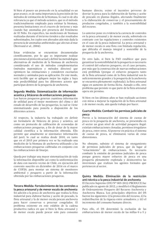 99
Si bien el poseer un protocolo en la actualidad es un
gran avance, es de suma importancia la precisión de los
métodos de estimación de la biomasa, lo cual es de alta
relevancia ya que el método acústico, que es el método
tradicionalmente empleado para estimar la biomasa,
presenta limitaciones en el crucero de invierno y más
cuando hay anomalías por presencia del Fenómeno
de El Niño. En específico, las mediciones de biomasa
realizadas durante el invierno tienden a dar resultados
subestimados, los cuales son alterados aún más dada la
presencia de anomalías ambientales que afectan al mar
(Bertrand et al., 2004).
Estas evidencias se encuentran documentadas
científicamente, por lo que es importante realizar
precisionesalprotocoloactualydefinirlasmetodologías
alternativas de medición de la biomasa de anchoveta
considerando el uso de métodos complementarios
(métodos matemáticos y métodos directos) que
optimicen las estimaciones y consideren escenarios
normales y anómalos para su aplicación. De este modo,
será factible que se apliquen mejor las reglas y haya
más predictibilidad para los diferentes actores que
participan dentro de la pesquería de anchoveta.
Segunda Medida: Sistematización de información
acústica y bitácoras de embarcaciones pesqueras
Los barcos pesqueros generan cuantiosa información
de utilidad para el mejor monitoreo del clima y del
estado de desarrollo de las pesquerías, la cual se viene
sistematizando para ponerla a disposición de los
diferentes actores.
Al respecto, la industria ha trabajado en definir
un formulario de bitácora de pesca y acústica, así
como un protocolo de calibración de ecosondas de
embarcaciones pesqueras, a fin de dotar de la mayor
calidad científica a la información obtenida. Ello
permite que anualmente se sistematice información
del jurel, lo cual se realiza desde 2010, en tanto
que en el 2015 por primera vez se ha realizado una
medición de la biomasa de anchoveta utilizando a las
embarcaciones pesqueras calibradas en conjunto con
las embarcaciones de Imarpe.
Queda por trabajar una mayor sistematización de toda
la información disponible así como la uniformización
de data con nuestro vecino de Chile, en ejecución del
convenio suscrito en diciembre de 2014 en el marco
de COP20, para montar un sistema de monitoreo
ambiental y pesquero a partir de la información
obtenida por las embarcaciones pesqueras.
Tercera Medida: Fortalecimiento de los controles a
la pesca artesanal y de menor escala de anchoveta
En adición a la pesca de anchoveta que realiza la flota
industrial para elaborar harina y aceite de pescado, la
flota artesanal y la de menor escala pescan anchoveta
para hacer conservas o procesar congelados. El
problema existente en este eslabón de la cadena
productiva radica en que si bien la flota artesanal y
de menor escala puede pescar solo para consumo
humano directo, existe el incentivo perverso de
desviar la pesca para la elaboración de harina y aceite
de pescado en plantas ilegales, afectando finalmente
a la elaboración de conservas y el procesamiento de
productos congelados, y también a la sostenibilidad
del recurso.
Lo anterior pone en evidencia la carencia de controles
en la pesca artesanal y de menor escala, sobretodo en
contraste con las regulaciones y controles existentes
en el caso de la pesca industrial. La pesca artesanal y
de menor escala es una flota con limitada regulación,
que dificulta el manejo integral y sostenible de la
pesquería de la anchoveta.
De otro lado, si bien la FAO establece que para
garantizar la sostenibilidad de la pesquería es necesario
el control del esfuerzo pesquero, en el caso peruano,
por más que la construcción de nuevas embarcaciones
está prohibida (porque el esfuerzo pesquero tanto
de la flota artesanal como de la flota industrial son lo
suficientemente grandes y la pesquería de la anchoveta
se encuentra plenamente explotada), la flota artesanal
sigue en aumento de forma ilícita. Aunado a ello, otro
problema que persiste es que parte de la flota artesanal
opera sin permiso.
Si bien en los últimos años se han realizado acciones
con miras a mejorar la regulación de la flota artesanal
y de menor escala, aún queda trabajo por hacer.
Cuarta Medida: Combatir los permisos judiciales de
pesca
Previo a la instauración del sistema de cuotas de
pesca en la pesquería de anchoveta, se presentaba en
el sector un gran nivel de actividad pesquera ilegal:
existían embarcaciones clonadas, permisos irregulares
de pesca, entre otros. Al ponerse en práctica el sistema
de cuotas de pesca, se eliminaron varias de estas
distorsiones.
No obstante, subsiste el sistema de otorgamiento
de permisos judiciales de pesca, que da lugar al
“renacimiento” de embarcaciones. Es necesario
combatir la emisión de permisos judiciales de pesca
porque genera mayor esfuerzo de pesca en una
pesquería plenamente explotada y desincentiva las
inversiones que realizan los agentes formales que
pertenecen al sector.
Quinta Medida: Eliminación de la restricción
anti-técnica a la pesca industrial de anchoveta
El Decreto Supremo (DS) Nº 005-2012-PRODUCE fue
publicado en agosto de 2012, y modificó el Reglamento
de Ordenamiento Pesquero del Recurso Anchoveta y
Anchoveta Blanca. Los principales objetivos del DS
fueron los siguientes: i) la protección del recurso, ii) la
redistribución de la riqueza entre armadores; y iii) el
incremento del consumo humano directo.
Para ello, el DS determinó la exclusión de las
embarcaciones de menor escala de las millas 0 a 5 y
 
