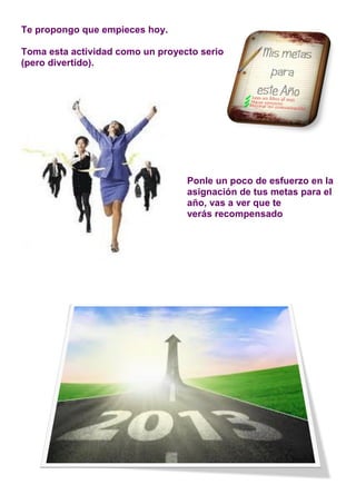 Te propongo que empieces hoy.

Toma esta actividad como un proyecto serio
(pero divertido).




                                  Ponle un poco de esfuerzo en la
                                  asignación de tus metas para el
                                  año, vas a ver que te
                                  verás recompensado
 