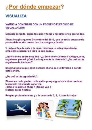 Siéntate cómodo, cierra los ojos y toma 3 respiraciones profundas.

Ahora imagina que es Diciembre del 2012, que te estás preparando
para celebrar año nuevo con tus amigos y familia.

Y justo antes de salir a la cena, mientras te estás cambiando,
empiezas a pensar en todo lo que pasó...

¿Qué sientes sobre este año? ¿Cómo te encuentras? ¿Alegre, feliz,
orgulloso, pleno? ¿Qué fue lo que más te hizo feliz? ¿De qué estás
orgulloso de ti mismo?

Imagina todo lo que pasó durante el año que te llevaron a donde
estas ahora.

¿De qué estás agradecido?
Piensa en cada piedra, cada caída porque gracias a ellas pudiste
levantarte más fuerte cada vez.
¿Cómo te sientes ahora? ¿Cómo vas a
festejar estas fiestas?

Respira profundamente y a la cuenta de 3, 2, 1, abre los ojos.
 