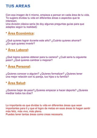 Con esa imagen de ti mismo, empieza a pensar en cada área de tu vida.
Te sugiero dividas tu vida en diferentes áreas o aspectos que te
interesen.
Una división clásica sería (te doy algunas preguntas guías para que
adaptes según tu realidad):




¿Qué quieres lograr durante este año? ¿Cuánto quieres ahorrar?
¿En qué quieres invertir?




¿Qué logros quieres obtener para tu carrera? ¿Cuál sería tu siguiente
paso? ¿Qué quieres cambiar o mejorar?




¿Quieres conocer a alguien? ¿Quieres formalizar? ¿Quieres tener
una mejor relación con tú pareja, tus hijos o tu familia?




¿Quieres bajar de peso?¿Quieres empezar a hacer deporte? ¿Quieres
meditar todos los días?



Lo importante es que dividas tu vida en diferentes áreas que sean
importantes para ti y que el logro de metas en esas áreas te hagan sentir
más feliz, más vivo, más pleno.
Puedes tener tantas áreas como creas necesario.
 
