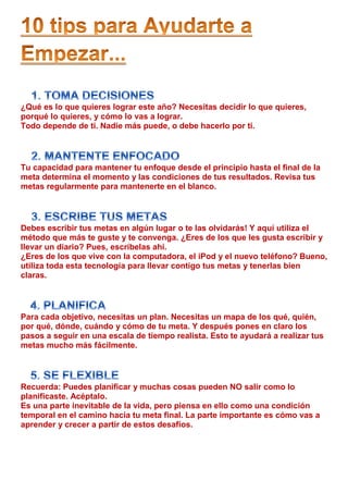 ¿Qué es lo que quieres lograr este año? Necesitas decidir lo que quieres,
porqué lo quieres, y cómo lo vas a lograr.
Todo depende de ti. Nadie más puede, o debe hacerlo por ti.




Tu capacidad para mantener tu enfoque desde el principio hasta el final de la
meta determina el momento y las condiciones de tus resultados. Revisa tus
metas regularmente para mantenerte en el blanco.




Debes escribir tus metas en algún lugar o te las olvidarás! Y aquí utiliza el
método que más te guste y te convenga. ¿Eres de los que les gusta escribir y
llevar un diario? Pues, escríbelas ahí.
¿Eres de los que vive con la computadora, el iPod y el nuevo teléfono? Bueno,
utiliza toda esta tecnología para llevar contigo tus metas y tenerlas bien
claras.




Para cada objetivo, necesitas un plan. Necesitas un mapa de los qué, quién,
por qué, dónde, cuándo y cómo de tu meta. Y después pones en claro los
pasos a seguir en una escala de tiempo realista. Esto te ayudará a realizar tus
metas mucho más fácilmente.




Recuerda: Puedes planificar y muchas cosas pueden NO salir como lo
planificaste. Acéptalo.
Es una parte inevitable de la vida, pero piensa en ello como una condición
temporal en el camino hacia tu meta final. La parte importante es cómo vas a
aprender y crecer a partir de estos desafíos.
 