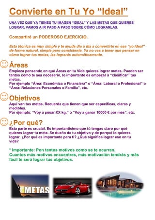 Empieza pensando en qué Áreas en tu Vida quieres lograr metas. Pueden ser
tantas como te sea necesario, lo importante es empezar a “clasificar” tus
metas.
Por ejemplo “Área: Económica o Financiera” o “Área: Laboral o Profesional” o
“Área: Relaciones Personales o Familia”, etc.



Aquí van tus metas. Recuerda que tienen que ser específicas, claras y
medibles.
Por ejemplo: “Voy a pesar XX kg.” o “Voy a ganar 10000 € por mes”, etc.



Esta parte es crucial. Es importantísimo que tú tengas claro por qué
quieres lograr tu meta. Se dueño de tu objetivo y de porqué lo quieres
lograr. ¿Por qué es importante para ti? ¿Qué significa lograr eso en tu
vida?

* Importante: Pon tantos motivos como se te ocurran.
Cuantos más motivos encuentres, más motivación tendrás y más
fácil te será lograr tus objetivos.
 