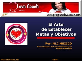 El Arte de Establecer Metas y Objetivos www.nlcmexico.net  Email:  informes@nlcmexico.com Por: NLC MEXICO Para el Programa de Desarrollo Personal para Mujeres: Love-Coach 