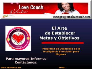 El Arte de Establecer Metas y Objetivos www.nlcmexico.net  Email:  informes@nlcmexico.com Programa de Desarrollo de la Inteligencia Emocional para Mujeres Para mayores Informes Contáctanos: 