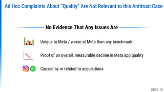 Ad Hoc Complaints About “Quality” Are Not Relevant to this Antitrust Case
Unique to Meta / worse at Meta than any benchmark
Proof of an overall, measurable decline in Meta app quality
Caused by or related to acquisitions
No Evidence That Any Issues Are
DDX1.19
 