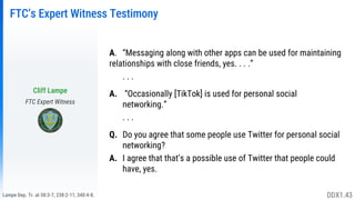 Lampe Dep. Tr. at 58:3-7, 238:2-11, 340:4-8.
FTC’s Expert Witness Testimony
A. “Messaging along with other apps can be used for maintaining
relationships with close friends, yes. . . .”
. . .
A. “Occasionally [TikTok] is used for personal social
networking.”
. . .
Q. Do you agree that some people use Twitter for personal social
networking?
A. I agree that that’s a possible use of Twitter that people could
have, yes.
Cliff Lampe
FTC Expert Witness
DDX1.43
 