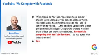 Filner Dep. Tr. at 104:8-105:1.
YouTube: We Compete with Facebook
Q. [W]ith regard to YouTube, “Facebook has a similar
sharing video sharing service called Facebook Video.
Facebook Video has similar features to YouTube (a
variety of its videos . . . , the ability to upload long videos
and comment/like videos), users who want to watch or
share videos use them as substitutes. Facebook is
competing with YouTube for users.” Do you agree with
that statement?
A. Yes.
Aaron Filner
YouTube, Senior Director of
Product Management
DDX1.52
 