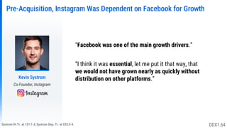 Systrom IH Tr. at 121:1-3; Systrom Dep. Tr. at 233:3-4.
Pre-Acquisition, Instagram Was Dependent on Facebook for Growth
Kevin Systrom
Co-Founder, Instagram
“Facebook was one of the main growth drivers.”
“I think it was essential, let me put it that way, that
we would not have grown nearly as quickly without
distribution on other platforms.”
DDX1.64
 
